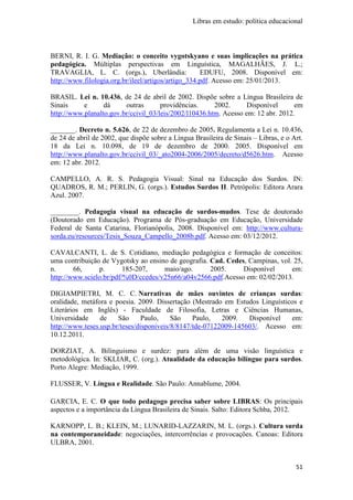 Libras em estudo: política educacional
51
BERNI, R. I. G. Mediação: o conceito vygotskyano e suas implicações na prática
pedagógica. Múltiplas perspectivas em Linguística, MAGALHÃES, J. L.;
TRAVAGLIA, L. C. (orgs.), Uberlândia: EDUFU, 2008. Disponível em:
http://www.filologia.org.br/ileel/artigos/artigo_334.pdf. Acesso em: 25/01/2013.
BRASIL. Lei n. 10.436, de 24 de abril de 2002. Dispõe sobre a Língua Brasileira de
Sinais e dá outras providências. 2002. Disponível em
http://www.planalto.gov.br/ccivil_03/leis/2002/l10436.htm. Acesso em: 12 abr. 2012.
_______. Decreto n. 5.626, de 22 de dezembro de 2005. Regulamenta a Lei n. 10.436,
de 24 de abril de 2002, que dispõe sobre a Língua Brasileira de Sinais – Libras, e o Art.
18 da Lei n. 10.098, de 19 de dezembro de 2000. 2005. Disponível em
http://www.planalto.gov.br/ccivil_03/_ato2004-2006/2005/decreto/d5626.htm. Acesso
em: 12 abr. 2012.
CAMPELLO, A. R. S. Pedagogia Visual: Sinal na Educação dos Surdos. IN:
QUADROS, R. M.; PERLIN, G. (orgs.). Estudos Surdos II. Petrópolis: Editora Arara
Azul. 2007.
________. Pedagogia visual na educação de surdos-mudos. Tese de doutorado
(Doutorado em Educação). Programa de Pós-graduação em Educação, Universidade
Federal de Santa Catarina, Florianópolis, 2008. Disponível em: http://www.cultura-
sorda.eu/resources/Tesis_Souza_Campello_2008b.pdf. Acesso em: 03/12/2012.
CAVALCANTI, L. de S. Cotidiano, mediação pedagógica e formação de conceitos:
uma contribuição de Vygotsky ao ensino de geografia. Cad. Cedes, Campinas, vol. 25,
n. 66, p. 185-207, maio/ago. 2005. Disponível em:
http://www.scielo.br/pdf/%0D/ccedes/v25n66/a04v2566.pdf.Acesso em: 02/02/2013.
DIGIAMPIETRI, M. C. C. Narrativas de mães ouvintes de crianças surdas:
oralidade, metáfora e poesia. 2009. Dissertação (Mestrado em Estudos Linguísticos e
Literários em Inglês) - Faculdade de Filosofia, Letras e Ciências Humanas,
Universidade de São Paulo, São Paulo, 2009. Disponível em:
http://www.teses.usp.br/teses/disponiveis/8/8147/tde-07122009-145603/. Acesso em:
10.12.2011.
DORZIAT, A. Bilinguismo e surdez: para além de uma visão linguística e
metodológica. In: SKLIAR, C. (org.). Atualidade da educação bilíngue para surdos.
Porto Alegre: Mediação, 1999.
FLUSSER, V. Língua e Realidade. São Paulo: Annablume, 2004.
GARCIA, E. C. O que todo pedagogo precisa saber sobre LIBRAS: Os principais
aspectos e a importância da Língua Brasileira de Sinais. Salto: Editora Schba, 2012.
KARNOPP, L. B.; KLEIN, M.; LUNARID-LAZZARIN, M. L. (orgs.). Cultura surda
na contemporaneidade: negociações, intercorrências e provocações. Canoas: Editora
ULBRA, 2001.
 