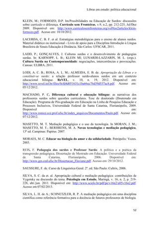 Libras em estudo: política educacional
52
KLEIN, M.; FORMOZO, D.P. Im/Possibilidades na Educação de Surdos: discussões
sobre currículo e diferença. Currículo sem Fronteiras, v.9, n.2, pp. 212-225, Jul/Dez
2009. Disponível em: http://www.curriculosemfronteiras.org/vol9iss2articles/klein-
formozo.pdf. Acesso em: 10/10/2012.
LACERDA, C. B. F. et al. Estratégias metodológicas para o ensino de alunos surdos.
Material didático ou instrucional - Livro de apoio para a Disciplina Introdução à Língua
Brasileira de Sinais Educação à Distância. São Carlos: UFSCAR, 2011.
LADD, P.; GONÇALVES, J. Culturas surdas e o desenvolvimento de pedagogias
surdas. In: KARNOPP, L. B.; KLEIN Ml; LUNARDI-LAZZARIN, M. L. (orgs.).
Cultura Surda na Contemporaneidade: negociações, intercorrências e provocações.
Canoas: ULBRA, 2011.
LODI, A. C. B.; ROSA, A. L. M.; ALMEIDA, E. B. de. Apropriação da Libras e o
constituir-se surdo: a relação professor surdo-alunos surdos em um contexto
educacional bilíngue. ReVEL, v. 10, n. 19, 2012. Disponível em:
http://www.revel.inf.br/files/0cfd4d051631c1ba66ec76d39d537ac8.pdf. Acesso em:
05/12/2012.
MACHADO, P. C. Diferença cultural e educação bilíngue: as narrativas dos
professores surdos sobre questões curriculares. Tese de doutorado (Doutorado em
Educação). Programa de Pós-graduação em Educação na Linha de Pesquisa Educação e
Processos Inclusivos, Universidade Federal de Santa Catarina, Florianópolis, 2009.
Disponível em:
http://www.ronice.cce.prof.ufsc.br/index_arquivos/Documentos/Paulo.pdf. Acesso em:
07/12/2012.
MASETTO, M. T. Mediação pedagógica e o uso da tecnologia. In MORAN, J. M.;
MASETTO, M. T.; BERHRENS, M. A. Novas tecnologias e mediação pedagógica,
13ª ed. Campinas: Papirus. 2007.
MORAES, M. C. Educar na biologia do amor e da solidariedade. Petrópolis: Vozes.
2003.
REIS, F. Pedagogia dos surdos e Professor Surdo: A política e a poética da
transgressão pedagógica. Dissertação de Mestrado em Educação. Universidade Federal
de Santa Catarina, Florianópolis, 2006. Disponível em:
http://www.ges.ced.ufsc.br/Dissertacao_Flaviane.pdf. Acesso em: 29/10/2012.
SAUSSURE, F. de. Curso de Linguística Geral. 2º. ed. São Paulo: Cultrix, 2006.
SILVA, S. C. da et. al. Apropriação cultural e mediação pedagógica: contribuições de
Vygotsky na discussão do tema. Psicologia em Estudo, Maringá, v. 16, n. 2, p. 219-
228, abr./jun. 2011. Disponível em: http://www.scielo.br/pdf/pe/v16n2/a05v16n2.pdf.
Acesso em 07/02/2013.
SILVA, L. H. de A.; SCHNETZLER, R. P. A mediação pedagógica em uma disciplina
científica como referência formativa para a docência de futuros professores de biologia.
 