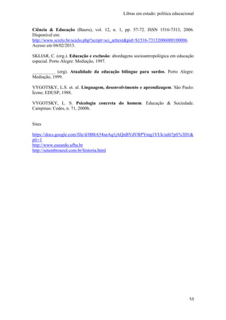Libras em estudo: política educacional
53
Ciência & Educação (Bauru), vol. 12, n. 1, pp. 57-72. ISSN 1516-7313, 2006.
Disponível em:
http://www.scielo.br/scielo.php?script=sci_arttext&pid=S1516-73132006000100006.
Acesso em 04/02/2013.
SKLIAR, C. (org.). Educação e exclusão: abordagens socioantropológica em educação
especial. Porto Alegre: Mediação, 1997.
__________ (org). Atualidade da educação bilíngue para surdos. Porto Alegre:
Mediação, 1999.
VYGOTSKY, L.S. et. al. Linguagem, desenvolvimento e aprendizagem. São Paulo:
Ícone; EDUSP, 1988.
VYGOTSKY, L. S. Psicologia concreta do homem. Educação & Sociedade.
Campinas: Cedes, n. 71, 2000b.
Sites
https://docs.google.com/file/d/0B8A54snAq1jAQnBYdVRPYmg1VUk/edit?pli%3D1&
pli=1
http://www.eusurdo.ufba.br
http://setembroazul.com.br/historia.html
 