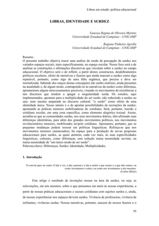 Libras em estudo: política educacional
55
LIBRAS, IDENTIDADE E SURDEZ
Vanessa Regina de Oliveira Martins
Universidade Estadual de Campinas - UNICAMP
Regiane Pinheiro Agrella
Universidade Estadual de Campinas - UNICAMP
Resumo
O presente trabalho objetiva trazer uma análise do modo de percepção da surdez nos
variados espaços sociais, mais especificamente, no espaço escolar. Nosso foco será o de
analisar as construções e afirmações discursivas que circulam sobre a surdez no campo
educacional. O objetivo será o de refletir, a partir destes constructos, desdobramentos
políticos escolares, efeito de narrativas e fazeres que ainda marcam a surdez como algo
reparável, portanto, como algo de uma falta orgânica, que precisa e deve ser
normalizada. Sabendo dos ranços destas concepções (de cunho oralista), ainda presentes
na atualidade e, de algum modo, contrapondo-se às narrativas da surdez como diferença,
apontaremos alguns atravessamentos possíveis, visando os movimentos de resistências a
tais discursos que tendem a apagar a singularidade surda. Os estudos, aqui
implementados, apontam para a multiplicidade do ser surdo, não reduzindo a surdez ao
uno, nem mesmo amparada no discurso cultural: “o surdo” como efeito de uma
identidade única. Nosso intuito é o de apontar possibilidades de recriações da surdez,
apontando as práticas menores mobilizadoras do cotidiano. Será, portanto, trazido o
cotidiano escolar, em uma cena específica, como elemento alegórico textual. Assim,
acredita-se que as comunidades surdas, nos seus movimentos diários, têm afirmado suas
diferenças identitárias, para além dos grandes movimentos políticos, nos movimentos
revolucionários menores, mobilizados no/pelo cotidiano. Apostamos, portanto, que as
pequenas mudanças podem ressoar em políticas linguísticas. Reforça-se que nos
movimentos menores (anunciados), há espaço para a produção de novas propostas
educacionais para surdos, as quais atentem, cada vez mais, às suas especificidades
linguísticas, culturais, como diferenças, sem redução numa mesmidade ouvinte, ou
numa mesmidade de “um único modo de ser surdo”.
Palavras-chave: Diferenças; Surdez; Identidade; Multiplicidades.
1. Introdução
O convite para ser outro. O dar a ver, o dar a pensar e o dar a sentir o que somos e o que não somos, ou
como inventamos o outro, ou como nos inventamos a nós mesmos.
(Carlos Skliar)
Este artigo é resultado de invenções nossas na área da surdez, ou seja, as
reinvenções, em nós mesmos, sobre o que pensamos em meio às nossas experiências, a
partir de nossas práticas educacionais e sociais cotidianas com sujeitos surdos e, ainda,
de nossas experiências nos espaços de/com surdos. Vivência de professoras; vivência de
militantes; vivências surdas. Nossas narrativas, portanto, nascem de nossos fazeres e o
 