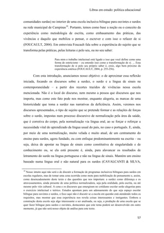 Libras em estudo: política educacional
57
comunidades surdas) no interior de uma escola inclusiva bilíngue para ouvintes e surdos
na rede municipal de Campinas10
. Portanto, temos como base a noção ou o conceito da
experiência como metodologia de escrita, como embasamento das práticas, das
vivências e daquilo que mobiliza o pensar, o escrever e com isso o refazer de si
(FOUCAULT, 2004). Em entrevista Foucault fala sobre a experiência do sujeito que se
transforma pelas práticas, pelas leituras e pelo seu, ou no seu saber:
Para mim o trabalho intelectual está ligado a isso que você define como uma
forma de esteticismo – eu entendo isso como a transformação de si. ... Essa
transformação de si pelo seu próprio saber é, creio, algo bem próximo da
experiência estética (FOUCAULT, 2004, p. 255-256).
Com esta introdução, anunciamos nosso objetivo: o de aproximar essa reflexão
iniciada, focando os discursos sobre a surdez, o surdo e a língua de sinais na
contemporaneidade – a partir dos recortes trazidos de vivências nessa escola
mencionada. Não é o local do discurso, nem mesmo a pessoa que discursou que nos
importa, mas como este fato pode nos mostrar, enquanto alegoria, as marcas de uma
historicidade que toma a surdez nas narrativas da deficiência. Assim, veremos nos
discursos apresentados, o tipo de sujeito que se pretende formar e as relações de forças
sobre o surdo, impostas num processo discursivo de normalização pela área da saúde,
que é corretiva do corpo, pela normalização via língua oral, ao se forçar e reforçar a
necessidade vital do aprendizado da língua usual do país, no caso o português. E, ainda,
por meio de uma normalização, muito velada e muito atual, de um centramento do
ensino para surdos, agora fundado, ou com enfoque predominantemente na escrita – ou
seja, deixa de apostar na língua de sinais como constitutiva de singularidade e de
conhecimento ou, se ela está presente é, ainda, para alavancar os resultados de
letramento do surdo na língua portuguesa e não na língua de sinais. Mantém um ensino
baseado numa língua oral e não natural para os surdos (CAVALCANTI & SILVA,
10
Nosso intuito aqui não será o de discutir a formação de programas inclusivos bilíngues para surdos em
escolas regulares, mas de tomar uma cena ocorrida como mote para mobilização do pensamento e, assim,
como desencadeamento deste texto e das questões que nos importam: a surdez como diferença e os
atravessamentos, ainda presente de uma política normalizadora, seja pela oralidade, pela escrita, ou até
mesmo pelo viés cultural. A cena e os discursos que emergiram no cotidiano escolar serão alegorias para
o exercício intelectual e teórico. Estudos apontam para um adensamento do que seja espaço escolar
bilíngue para ouvintes e surdos, o foco aqui não é discutir se a escola em questão está atendendo todos os
requisitos, mas mostrar que essa experiência nos revela coisas interessantes e instigantes. Embora a
construção desta escola seja algo interessante a ser analisada, ou seja, a produção de uma escola que se
quer fazer bilíngue para surdos e ouvintes, destacamos que este tema poderá ser desenvolvido em outro
momento, já que não será nosso objeto de análise para este texto.
 
