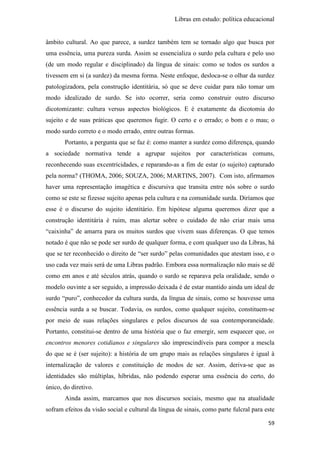 Libras em estudo: política educacional
59
âmbito cultural. Ao que parece, a surdez também tem se tornado algo que busca por
uma essência, uma pureza surda. Assim se essencializa o surdo pela cultura e pelo uso
(de um modo regular e disciplinado) da língua de sinais: como se todos os surdos a
tivessem em si (a surdez) da mesma forma. Neste enfoque, desloca-se o olhar da surdez
patologizadora, pela construção identitária, só que se deve cuidar para não tomar um
modo idealizado de surdo. Se isto ocorrer, seria como construir outro discurso
dicotomizante: cultura versus aspectos biológicos. E é exatamente da dicotomia do
sujeito e de suas práticas que queremos fugir. O certo e o errado; o bom e o mau; o
modo surdo correto e o modo errado, entre outras formas.
Portanto, a pergunta que se faz é: como manter a surdez como diferença, quando
a sociedade normativa tende a agrupar sujeitos por características comuns,
reconhecendo suas excentricidades, e reparando-as a fim de estar (o sujeito) capturado
pela norma? (THOMA, 2006; SOUZA, 2006; MARTINS, 2007). Com isto, afirmamos
haver uma representação imagética e discursiva que transita entre nós sobre o surdo
como se este se fizesse sujeito apenas pela cultura e na comunidade surda. Diríamos que
esse é o discurso do sujeito identitário. Em hipótese alguma queremos dizer que a
construção identitária é ruim, mas alertar sobre o cuidado de não criar mais uma
“caixinha” de amarra para os muitos surdos que vivem suas diferenças. O que temos
notado é que não se pode ser surdo de qualquer forma, e com qualquer uso da Libras, há
que se ter reconhecido o direito de “ser surdo” pelas comunidades que atestam isso, e o
uso cada vez mais será de uma Libras padrão. Embora essa normalização não mais se dê
como em anos e até séculos atrás, quando o surdo se reparava pela oralidade, sendo o
modelo ouvinte a ser seguido, a impressão deixada é de estar mantido ainda um ideal de
surdo “puro”, conhecedor da cultura surda, da língua de sinais, como se houvesse uma
essência surda a se buscar. Todavia, os surdos, como qualquer sujeito, constituem-se
por meio de suas relações singulares e pelos discursos de sua contemporaneidade.
Portanto, constitui-se dentro de uma história que o faz emergir, sem esquecer que, os
encontros menores cotidianos e singulares são imprescindíveis para compor a mescla
do que se é (ser sujeito): a história de um grupo mais as relações singulares é igual à
internalização de valores e constituição de modos de ser. Assim, deriva-se que as
identidades são múltiplas, híbridas, não podendo esperar uma essência do certo, do
único, do diretivo.
Ainda assim, marcamos que nos discursos sociais, mesmo que na atualidade
sofram efeitos da visão social e cultural da língua de sinais, como parte fulcral para este
 