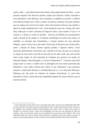 Libras em estudo: política educacional
60
sujeito, ainda – e para além da discussão anterior sobre padronização da Libras – se tem
presente resquícios dos discursos oralistas, aqueles que afirmam a surdez, marcando-a
como deficiência e não diferença. Tais concepções se espalham nas escolas, e refletem
nos modos de relação com o surdo, a surdez, nas práticas cotidianas. Em geral, diríamos
que nos espaços de convívios de surdos vemos transversalizar discursos que mantêm a
lógica da surdez amparada pela “cura”, numa perspectiva que tem a língua oral como
meta, ainda que se aceite a presença da língua de sinais, como respeito. O que se vê
conjurar é o almejo no surdo do reparado – discursos já debatidos por pesquisadores
desde a década de 80, quando se vê declinar metodologias de ensino para surdos via
oralidade, ou marcadas pelo bimodalismo, e iniciam rumores por uma educação
bilíngue, a qual se busca até os dias atuais. Nesse bojo de discursos que revelam saber,
poder e relações de forças, faremos algumas paradas e algumas análises. Como
anunciado anteriormente, iniciaremos com a narrativa de uma cena que nos aconteceu
no espaço de uma escola, uma fala de uma mãe de um aluno surdo, que está inserido
numa escola regular da rede municipal de Campinas que promove um projeto de
educação bilíngue Libras/Português, no Ensino Fundamental I11
. Usaremos estas falas
porque nelas se mostra o conflito entre os paradigmas de uma surdez anunciada pela
deficiência e uma surdez tomada pela cultura. O que adiantamos é que queremos
anunciar a surdez pela diferença (a multiplicidade que se é ser surdo pela diferença).
Diferença que não pode ser reduzida em nenhum dicotomismo. E, neste bojo
introdutório, temos o maior prazer de compartilhar algumas de nossas reflexões com os
possíveis leitores.
11
Como anunciado na nota anterior este é um projeto para alunos surdos que foi implantado desde 2007
na rede municipal de Campinas e que tem como objetivo trazer a Libras para dentro da escola. O intuito é
de implantar uma educação bilíngue Libras/Português para surdos, tendo a Libras como língua de
instrução. No currículo escolar a Libras está contemplada, mas mais que uma disciplina há toda uma
proposta e todo um movimento escolar que tem produzido um contexto de ensino bilíngue. Não é uma
experiência ideal, mas veem-se muitos avanços notáveis no cotidiano escolar, para surdos e ouvintes. O
projeto é assessorado pela profa. Cristina Lacerda, da Universidade Federal de São Carlos (UFSCAR).
 