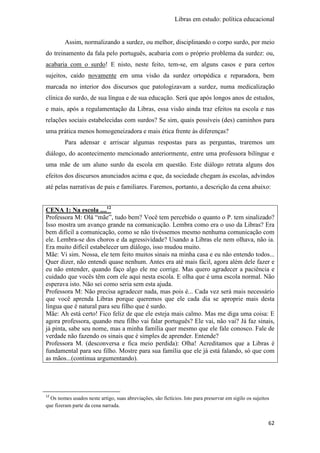 Libras em estudo: política educacional
62
Assim, normalizando a surdez, ou melhor, disciplinando o corpo surdo, por meio
do treinamento da fala pelo português, acabaria com o próprio problema da surdez: ou,
acabaria com o surdo! E nisto, neste feito, tem-se, em alguns casos e para certos
sujeitos, caído novamente em uma visão da surdez ortopédica e reparadora, bem
marcada no interior dos discursos que patologizavam a surdez, numa medicalização
clínica do surdo, de sua língua e de sua educação. Será que após longos anos de estudos,
e mais, após a regulamentação da Libras, essa visão ainda traz efeitos na escola e nas
relações sociais estabelecidas com surdos? Se sim, quais possíveis (des) caminhos para
uma prática menos homogeneizadora e mais ética frente às diferenças?
Para adensar e arriscar algumas respostas para as perguntas, traremos um
diálogo, do acontecimento mencionado anteriormente, entre uma professora bilíngue e
uma mãe de um aluno surdo da escola em questão. Este diálogo retrata alguns dos
efeitos dos discursos anunciados acima e que, da sociedade chegam às escolas, advindos
até pelas narrativas de pais e familiares. Faremos, portanto, a descrição da cena abaixo:
CENA 1: Na escola ....12
Professora M: Olá “mãe”, tudo bem? Você tem percebido o quanto o P. tem sinalizado?
Isso mostra um avanço grande na comunicação. Lembra como era o uso da Libras? Era
bem difícil a comunicação, como se não tivéssemos mesmo nenhuma comunicação com
ele. Lembra-se dos choros e da agressividade? Usando a Libras ele nem olhava, não ia.
Era muito difícil estabelecer um diálogo, isso mudou muito.
Mãe: Vi sim. Nossa, ele tem feito muitos sinais na minha casa e eu não entendo todos...
Quer dizer, não entendi quase nenhum. Antes era até mais fácil, agora além dele fazer e
eu não entender, quando faço algo ele me corrige. Mas quero agradecer a paciência e
cuidado que vocês têm com ele aqui nesta escola. E olha que é uma escola normal. Não
esperava isto. Não sei como seria sem esta ajuda.
Professora M: Não precisa agradecer nada, mas pois é... Cada vez será mais necessário
que você aprenda Libras porque queremos que ele cada dia se aproprie mais desta
língua que é natural para seu filho que é surdo.
Mãe: Ah está certo! Fico feliz de que ele esteja mais calmo. Mas me diga uma coisa: E
agora professora, quando meu filho vai falar português? Ele vai, não vai? Já faz sinais,
já pinta, sabe seu nome, mas a minha família quer mesmo que ele fale conosco. Fale de
verdade não fazendo os sinais que é simples de aprender. Entende?
Professora M. (desconversa e fica meio perdida): Olha! Acreditamos que a Libras é
fundamental para seu filho. Mostre para sua família que ele já está falando, só que com
as mãos...(continua argumentando).
12
Os nomes usados neste artigo, suas abreviações, são fictícios. Isto para preservar em sigilo os sujeitos
que fizeram parte da cena narrada.
 