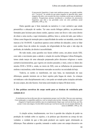 Libras em estudo: política educacional
64
O preconceito linguístico é tanto mais poderoso porque, em grande medida,
ele é “invisível”, no sentido de que quase ninguém se apercebe dele, quase
ninguém fala dele, com exceção dos raros cientistas sociais que se dedicam a
estudá-lo. Pouquíssimas pessoas reconhecem a existência do preconceito
linguístico, que dirá a sua gravidade como um sério problema social
(BAGNO, 1999, p. 24).
Outra questão que é bem marcada na narrativa é o teor caritativo que ainda
presentifica a educação de surdos. Ter uma escola bilíngue pública, ou professores
formados para lecionar para alunos surdos, aparece como um favor e não como direito
do aluno a uma escola, e aqui retomamos, pública, laica e, acima de tudo, que tenha a
Libras como língua de instrução para a especificidade da surdez ser atendida, como bem
marcou a lei 10.436/02. A paciência aparece como atributo do educador, como se lidar
com surdos fosse da ordem da vocação, da religiosidade da boa ação e não algo da
profissão, do trabalho, do direito à acessibilidade.
De todo modo, estas questões nos fazem refletir como, em pleno século XXI,
com todo o movimento para a adesão e criação de escolas bilíngues Libras-Português,
temos ainda ranços de uma educação perpassada pelos discursos religiosos e muito
caritativo/assistencialista, que vigorou em séculos passados; e mais, como os ideais dos
séculos XVII e XVIII e, ainda, no início do XIX, com as influências do pensamento
oralista e nacionalista, estão fortemente marcados na escola e na sociedade de hoje.
Todavia, os surdos se manifestam, em suas lutas, na manutenção de suas
diferenças, quando insistem em se fazer sujeitos pela língua de sinais. As crianças
reivindicam o não disciplinamento oral, e isto pode ser notado pelas (re)ações advindas
de seus corpos, dos não fazeres. Este tema será tratado no tópico III deste texto.
3. Das práticas corretivas do corpo surdo para as técnicas de resistência pelo
cuidado de si
O ortofonista nos havia dito para não nos inquietarmos porque você iria falar. Deu-nos uma esperança.
Com reeducação e os aparelhos auditivos, você se tornaria uma ouvinte. Atrasada, certamente, mas você
chegaria lá. Esperávamos também, mas era completamente ilógico que você um dia fosse, por fim,
escutar. Como uma mágica. Era tão difícil aceitar que você havia nascido em um mundo diferente do
nosso (LABORIT, 1994, p. 24).
A citação acima, imediatamente, nos leva à questão das relações de poder na
produção de verdade sobre os sujeitos, e às práticas que decorrem na crença de tais
verdades: a verdade de que a fala pode produzir um sujeito igual, eliminando as
diferenças. Para adentrar a questão, tomando a surdez como um campo discursivo em
 