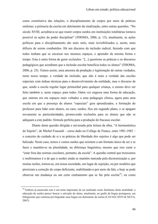 Libras em estudo: política educacional
66
como constitutiva das relações; o disciplinamento de corpos por meio de práticas
oralistas; a primazia da escrita em detrimento da sinalização, entre outras questões. “No
século XVIII, acreditava-se que reunir corpos surdos em instituições totalitárias tornava
possível as ações do poder disciplinar” (THOMA, 2006, p. 13), atualmente, as ações
políticas para o disciplinamento são mais sutis, mais invisibilizados e, assim, mais
difíceis de serem combatidos. Há um discurso da inclusão radical, fazendo com que
todos tenham que se encaixar nos mesmos espaços, e aprender da mesma forma e
tempo. Esta é outra forma de gerar exclusões: “[...] questiono as práticas e os discursos
pedagógicos que acreditam que a inclusão escolar beneficia todos os alunos” (THOMA,
2006, p. 23). Temos assim, uma amostra da produção e legitimação de outras verdades,
neste nosso tempo, a verdade da inclusão, que não é mais a verdade das escolas
especiais com árduas técnicas para o desenvolvimento da oralidade, mas o discurso de
que, sendo a escola regular lugar primordial para qualquer criança, o ensino deve ser
feito também e, neste espaço, para todos. Outra vez engessa uma forma de educação,
que outrora era em espaços mais voltados a uma pedagogia clínica, agora para uma
escola em que a presença de alunos “especiais” gera aprendizados, a formação do
professor para lidar com alunos, no caso, surdos, fica em segundo plano, e se apagam
novamente as particularidades, promovendo exclusões para os alunos que não se
adéquam a este padrão: fórmula perfeita para a produção do fracasso escolar.
Diante desta questão dirigida e enviesada pela leitura da obra, “A hermenêutica
do Sujeito”, de Michel Foucault – curso dado no Collège de France, entre 1981-1982 –
o conceito do cuidado de si e as práticas de liberdade dos sujeitos é algo que pode ser
balizado. Neste caso, temos e vemos surdos que resistem a um formato único de ser e se
fazer e mantêm-se na pluralidade, na diferença linguística, mesmo que isso custe o
“estar fora das normas escolares, portanto, da escola”. A questão central que trouxemos
e reafirmamos é a de que a surdez ainda se mantém marcada pela dicotomização e, por
muitas razões, tornou-se, em nossa sociedade, um lugar de sujeição, ou por modelos que
priorizam a correção do corpo deficiente, reabilitando-o por meio da fala, e hoje se pode
observar um mudança ou um certo centramento que se faz pela escrita14
; ou como
14
Embora já anunciado este é um tema importante de ser analisado como fenômeno desta atualidade: a
educação de surdos parece buscar a salvação do aluno, atualmente, na grafia da língua portuguesa, um
bilinguismo que continua privilegiando uma língua em detrimento de outras (CAVALCANTI & SILVA,
2007).
 