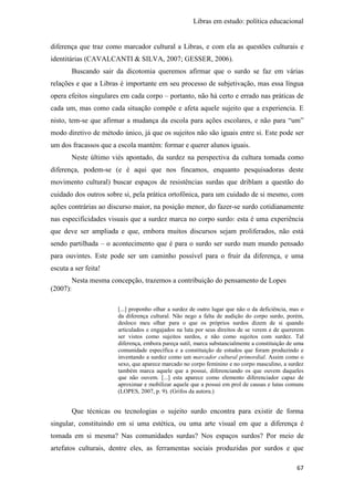 Libras em estudo: política educacional
67
diferença que traz como marcador cultural a Libras, e com ela as questões culturais e
identitárias (CAVALCANTI & SILVA, 2007; GESSER, 2006).
Buscando sair da dicotomia queremos afirmar que o surdo se faz em várias
relações e que a Libras é importante em seu processo de subjetivação, mas essa língua
opera efeitos singulares em cada corpo – portanto, não há certo e errado nas práticas de
cada um, mas como cada situação compõe e afeta aquele sujeito que a experiencia. E
nisto, tem-se que afirmar a mudança da escola para ações escolares, e não para “um”
modo diretivo de método único, já que os sujeitos não são iguais entre si. Este pode ser
um dos fracassos que a escola mantém: formar e querer alunos iguais.
Neste último viés apontado, da surdez na perspectiva da cultura tomada como
diferença, podem-se (e é aqui que nos fincamos, enquanto pesquisadoras deste
movimento cultural) buscar espaços de resistências surdas que driblam a questão do
cuidado dos outros sobre si, pela prática ortofônica, para um cuidado de si mesmo, com
ações contrárias ao discurso maior, na posição menor, do fazer-se surdo cotidianamente
nas especificidades visuais que a surdez marca no corpo surdo: esta é uma experiência
que deve ser ampliada e que, embora muitos discursos sejam proliferados, não está
sendo partilhada – o acontecimento que é para o surdo ser surdo num mundo pensado
para ouvintes. Este pode ser um caminho possível para o fruir da diferença, e uma
escuta a ser feita!
Nesta mesma concepção, trazemos a contribuição do pensamento de Lopes
(2007):
[...] proponho olhar a surdez de outro lugar que não o da deficiência, mas o
da diferença cultural. Não nego a falta de audição do corpo surdo, porém,
desloco meu olhar para o que os próprios surdos dizem de si quando
articulados e engajados na luta por seus direitos de se verem e de quererem
ser vistos como sujeitos surdos, e não como sujeitos com surdez. Tal
diferença, embora pareça sutil, marca substancialmente a constituição de uma
comunidade específica e a constituição de estudos que foram produzindo e
inventando a surdez como um marcador cultural primordial. Assim como o
sexo, que aparece marcado no corpo feminino e no corpo masculino, a surdez
também marca aquele que a possui, diferenciando os que ouvem daqueles
que não ouvem. [...] esta aparece como elemento diferenciador capaz de
aproximar e mobilizar aquele que a possui em prol de causas e lutas comuns
(LOPES, 2007, p. 9). (Grifos da autora.)
Que técnicas ou tecnologias o sujeito surdo encontra para existir de forma
singular, constituindo em si uma estética, ou uma arte visual em que a diferença é
tomada em si mesma? Nas comunidades surdas? Nos espaços surdos? Por meio de
artefatos culturais, dentre eles, as ferramentas sociais produzidas por surdos e que
 