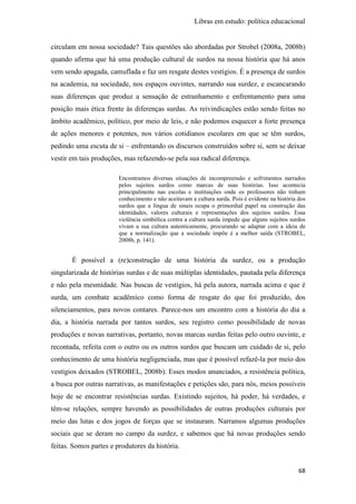 Libras em estudo: política educacional
68
circulam em nossa sociedade? Tais questões são abordadas por Strobel (2008a, 2008b)
quando afirma que há uma produção cultural de surdos na nossa história que há anos
vem sendo apagada, camuflada e faz um resgate destes vestígios. É a presença de surdos
na academia, na sociedade, nos espaços ouvintes, narrando sua surdez, e escancarando
suas diferenças que produz a sensação de estranhamento e enfrentamento para uma
posição mais ética frente às diferenças surdas. As reivindicações estão sendo feitas no
âmbito acadêmico, político, por meio de leis, e não podemos esquecer a forte presença
de ações menores e potentes, nos vários cotidianos escolares em que se têm surdos,
pedindo uma escuta de si – enfrentando os discursos construídos sobre si, sem se deixar
vestir em tais produções, mas refazendo-se pela sua radical diferença.
Encontramos diversas situações de incompreensão e sofrimentos narrados
pelos sujeitos surdos como marcas de suas histórias. Isso acontecia
principalmente nas escolas e instituições onde os professores não tinham
conhecimento e não aceitavam a cultura surda. Pois é evidente na história dos
surdos que a língua de sinais ocupa o primordial papel na construção das
identidades, valores culturais e representações dos sujeitos surdos. Essa
violência simbólica contra a cultura surda impede que alguns sujeitos surdos
vivam a sua cultura autenticamente, procurando se adaptar com a ideia de
que a normalização que a sociedade impõe é a melhor saída (STROBEL,
2008b, p. 141).
É possível a (re)construção de uma história da surdez, ou a produção
singularizada de histórias surdas e de suas múltiplas identidades, pautada pela diferença
e não pela mesmidade. Nas buscas de vestígios, há pela autora, narrada acima e que é
surda, um combate acadêmico como forma de resgate do que foi produzido, dos
silenciamentos, para novos contares. Parece-nos um encontro com a história do dia a
dia, a história narrada por tantos surdos, seu registro como possibilidade de novas
produções e novas narrativas, portanto, novas marcas surdas feitas pelo outro ouvinte, e
recontada, refeita com o outro ou os outros surdos que buscam um cuidado de si, pelo
conhecimento de uma história negligenciada, mas que é possível refazê-la por meio dos
vestígios deixados (STROBEL, 2008b). Esses modos anunciados, a resistência política,
a busca por outras narrativas, as manifestações e petições são, para nós, meios possíveis
hoje de se encontrar resistências surdas. Existindo sujeitos, há poder, há verdades, e
têm-se relações, sempre havendo as possibilidades de outras produções culturais por
meio das lutas e dos jogos de forças que se instauram. Narramos algumas produções
sociais que se deram no campo da surdez, e sabemos que há novas produções sendo
feitas. Somos partes e produtores da história.
 