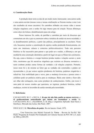 Libras em estudo: política educacional
69
4. Considerações finais
A produção deste texto se deu de um modo muito interessante: uma autora surda
e uma autora ouvinte (nossas vozes e nossas sinalizações se fizeram muitas e este é um
dos resultados de nosso encontro). Os caminhos trilhados em nossas vidas e nossas
relações singulares com a surdez foi algo intenso para tal criação. Nossas diferenças
como chave de leitura e desdobramento para este artigo.
Nosso interesse foi, então, de partilhar e caminhar por meio de discursos que
construíram em nós e que se constroem sobre a temática da surdez na nossa sociedade, e
os desdobramentos políticos, a partir das práticas, principalmente as escolares. Neste
viés, buscamos mostrar a constituição de sujeitos surdos produzida historicamente, em
meio aos interesses, enlaces e contextos político-discursivo. Todo este percurso
histórico se faz necessário para pensar o que pode ser a surdez, a diferença e em que
medida há uma construção identitária a partir do lugar em que se filiam tais constructos.
Ou seja, como a história e o tempo histórico produz modos e relações sociais e, neste
feito, mostramos que há narrativas singulares que resistem ao discurso normativo e
neste combate produz outras formas de verdades e de relações corporais. Portanto,
nosso mote foi o de mostrar ao leitor que as verdades são construídas e podem ser
reconstruídas e, já que somos sujeitos produtores de histórias, podemos resgatá-las e
refazê-las. Esta mobilidade para o novo, para a mudança levou-nos a pensar como o
cotidiano pode ser potência criativa para as mudanças. Basta estar atento e fazer dele
um olhar não corriqueiro, mas como produtor de conhecimentos. Enfim, este texto é
uma parte de nossos estudos que queremos, ao registrar, produzir histórias, militar
mudanças, resistir às investidas da surdez narrada pela mesmidade.
5. Referências
CAVALCANTI, M. C. e SILVA, I. Já que ele não fala, podia ao menos escrever...:
O grafocentrismo naturalizado que insiste em normalizar o surdo. In:
CAVALCANTI, M. C. e KLEIMAN, A. B. (Org.). Linguística Aplicada: Suas Faces e
Interfaces, Mercado das Letras, São Paulo. 2007.
FOUCAULT, M. Microfísica do poder. Rio de Janeiro: Graal, 1979.
______. Uma Entrevista com Michel Foucault In: Verve – Revista do Nu-Sol. São
Paulo: Programa de Estudos Pós-Graduados em Ciências Sociais da PUC-SP, n.5, maio
de 2004, p.240-259.
 