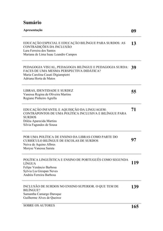 Libras em estudo: política educacional
7
Sumário
Apresentação 09
EDUCAÇÃO ESPECIAL E EDUCAÇÃO BILÍNGUE PARA SURDOS: AS
CONTRADIÇÕES DA INCLUSÃO
Lara Ferreira dos Santos
Mariana de Lima Isaac Leandro Campos
13
PEDAGOGIA VISUAL, PEDAGOGIA BILÍNGUE E PEDAGOGIA SURDA:
FACES DE UMA MESMA PERSPECTIVA DIDÁTICA?
Maria Carolina Casati Digiampietri
Adriana Horta de Matos
39
LIBRAS, IDENTIDADE E SURDEZ
Vanessa Regina de Oliveira Martins
Regiane Pinheiro Agrella
55
EDUCAÇÃO INFANTIL E AQUISIÇÃO DA LINGUAGEM:
CONTRAPONTOS DE UMA POLÍTICA INCLUSIVA E BILÍNGUE PARA
SURDOS
Diléia Aparecida Martins
Silvia Fagundes de Sousa
71
POR UMA POLÍTICA DE ENSINO DA LIBRAS COMO PARTE DO
CURRÍCULO BILÍNGUE DE ESCOLAS DE SURDOS
Neiva de Aquino Albres
Moryse Vanessa Saruta
97
POLÍTICA LINGUÍSTICA E ENSINO DE PORTUGUÊS COMO SEGUNDA
LÍNGUA
Felipe Venâncio Barbosa
Sylvia Lia Grespan Neves
Andréa Ferreira Barbosa
119
INCLUSÃO DE SURDOS NO ENSINO SUPERIOR. O QUE TEM DE
BILÍNGUE?
Samantha Camargo Daroque
Guilherme Alves de Queiroz
139
SOBRE OS AUTORES 165
 