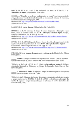 Libras em estudo: política educacional
70
FOUCAULT, M. & DELEUZE, G. Os intelectuais e o poder. In: FOUCAULT, M.
Microfísica do poder. Rio de Janeiro: Graal, 1998.
GESSER, A. "Um olho no professor surdo e outro na caneta": ouvintes aprendendo
a língua de sinais. Tese de doutorado defendida na Universidade Estadual de Campinas,
no Instituto de estudos da linguagem, 2006.
Disponível em: http://libdigi.unicamp.br/document/?code=vtls000379600
Acesso em: 10/10/2012.
LABORIT, E. O voo da Gaivota. Ed Best Seller, São Paulo, 1994.
MARTINS, V. R. O. Intérprete de língua de sinais, Legislação e Educação: o que
temos, ainda, a “escutar” sobre isso. ETD - Educação Temática Digital. Cuerpo,
Lenguaje y Enseñanza. Vol. 8, 2007, pp. 171-191.
Disponível em: http://143.106.58.55/revista/viewarticle.php?id=407&layout=abstract
Acesso em: 09/10/2012.
SOUZA, R. M. de. (2006) Língua de Sinais e Escola: Consideração a partir do texto de
regulamentação da língua brasileira de sinais. ETD - Educação Temática Digital.
Educação dos surdos e língua de sinais. V.7 n. 2, pp. 263-278.
Disponível em: http://143.106.58.55/revista/viewarticle.php?id=127&layout=abstract
Acesso em: 10/10/2012.
STROBEL, K. L. As imagens do outro sobre a cultura surda. Florianópolis: Editora
UFSC, 2008a.
______. Surdos: Vestígios culturais não registrados na história. Tese de doutorado.
Universidade Federal de Santa Catarina (UFSC). Faculdade de Educação, 2008b.
THOMA, A. da S. & LOPES, M. C. (Orgs). A invenção da surdez I: Cultura,
Alteridade, Identidade e Diferenças no Campo da Educação. Santa Cruz do Sul:
EDUNISC, 2004.
______. A invenção da surdez II: espaços e tempos de aprendizagem na educação de
surdos. Santa Cruz do Sul: EDUNISC, 2006.
THOMA, A. da S. Educação dos Surdos: dos espaços e tempos de reclusão aos espaços
e tempos inclusivos. In: THOMA, A. da S. & LOPES, M. C. (Orgs). A invenção da
surdez II: espaços e tempos de aprendizagem na educação de surdos. Santa Cruz do
Sul: EDUNISC, 2006.
 