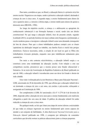 Libras em estudo: política educacional
72
Para tanto, considera-se que, no Brasil, a educação básica é o primeiro nível do
ensino escolar. Organiza-se em etapas, sendo a primeira a educação infantil, destinada à
crianças de zero à cinco anos. A segunda etapa, o ensino fundamental para alunos de
seis a quatorze anos e, a terceira e última etapa, o ensino médio para alunos de quinze a
dezessete anos (BRASIL, 1996).
Ao longo da trajetória escolar, a criança e o adolescente se apropriam de
conhecimento substancial à sua formação humana e social, sendo este um direito
constitucional. No que tange à educação infantil, foco do presente estudo, segundo
Lombardi (2011), no período histórico de maior embate entre burguesia e proletariado, a
escola moderna passa a incorporar a educação infantil como uma demanda consequente
da luta de classes. Para que a classe trabalhadora pudesse cumprir com os rituais
capitalistas de dedicação integral ao trabalho, sua família ficava à mercê dos perigos
domésticos. Fazia-se necessária, então, a criação de um local no qual os filhos dos
trabalhadores tivessem proteção, enquanto seus pais trabalhavam arduamente para
sustentá-los.
Em meio a este contexto sócio-histórico, a educação infantil surgiu e se
constituiu como uma modalidade da educação escolar. Com relação a esta sua
competência escolar, presume-se que a mesma possui uma função educacional e
formativa. Já no texto da Constituição da República Federativa do Brasil publicado no
ano de 1988, a educação infantil é reconhecida como um dever do Estado e direito de
todo cidadão.
Esta visão é reforçada pela Lei de Diretrizes e Bases para Educação Nacional –
LDB, sancionada em 20 de dezembro de 1996, que afirma que a educação infantil deve
ser destinada a crianças de zero a seis anos, em creches e pré-escolas, reforçando o
assegurado na Constituição de 1988.
Em complemento à LDB, foi sancionada a lei nº 11.274 de 6 de fevereiro de
2006, dispondo sobre a duração de nove anos para o ensino fundamental, com matrícula
obrigatória a partir dos seis anos de idade. O público da educação infantil foi então
reduzido a crianças de zero a cinco anos.
De qualquer modo, as leis que citam essa etapa do ensino aferem a necessidade
de que todas as crianças ingressem no ensino fundamental após serem capazes de
atender a um conjunto de habilidades. A obra Referencial Nacional Curricular para a
Educação Infantil publicada em 1998, é composta por definições de conteúdos
curriculares que deverão nortear as práticas educacionais junto a crianças pequenas.
 