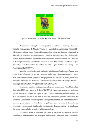Libras em estudo: política educacional
73
Os conceitos contemplados correspondem a: Volume I - Formação Pessoal e
Social e Conhecimento de Mundo. Volume II - Identidade e Autonomia e Volume III -
Movimento, Música, Artes Visuais, Linguagem Oral e Escrita, Natureza e Sociedade e
Matemática. Apresenta detalhadamente o conteúdo curricular específico da educação
infantil, representando um novo modo de se conceber a infância, iniciado em 1959 com
a Declaração Universal dos Direitos da Criança e do Adolescente e instituído no país
pelo artigo 227 da Constituição Federal de 1988 e pelo Estatuto da Criança e do
Adolescente (Lei 8.069/90).
A escola, como instância da sociedade, adquiriu uma função específica na faixa
etária de até três anos, em creches e em pré-escolas para crianças com quatro e cinco
anos, devendo vislumbrar propostas pedagógicas específicas para a Educação Infantil,
conforme estabelece as Diretrizes Curriculares Nacionais para a Educação Infantil -
Resolução CNE/CEB nº 1/99 e Parecer CNE/CEB nº 22/98.
Essa função escolar é ainda contemplada como uma meta do Plano Nacional de
Educação (PNE) que, por meio da Lei nº 10.172/2001, estabeleceu metas decenais para
que no final do período de sua vigência, 2011, a oferta da Educação Infantil alcance a
50% das crianças de zero a três anos e 80% das crianças de quatro e cinco anos. As
Diretrizes Curriculares Nacionais para a Educação Infantil tem um caráter mandatório,
servindo para orientar a formulação de políticas, com destaque à formação de
professores e profissionais da educação, planejamento, desenvolvimento e avaliação que
devem ser contempladas no projeto político pedagógico.
Retomando ainda a dimensão curricular na estrutura da educação infantil,
considera-se a existência de três princípios educacionais: Princípios ético (valorização
Figura 1: Referencial Curricular Nacional para a Educação Infantil
 