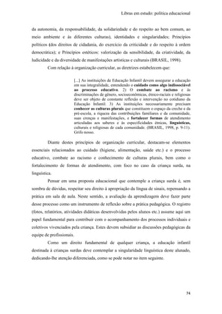 Libras em estudo: política educacional
74
da autonomia, da responsabilidade, da solidariedade e do respeito ao bem comum, ao
meio ambiente e às diferentes culturas), identidades e singularidades; Princípios
políticos (dos direitos de cidadania, do exercício da criticidade e do respeito à ordem
democrática); e Princípios estéticos: valorização da sensibilidade, da criatividade, da
ludicidade e da diversidade de manifestações artísticas e culturais (BRASIL, 1998).
Com relação à organização curricular, as diretrizes estabelecem que:
[...] As instituições de Educação Infantil devem assegurar a educação
em sua integralidade, entendendo o cuidado como algo indissociável
ao processo educativo. 2) O combate ao racismo e às
discriminações de gênero, socioeconômicas, étnico-raciais e religiosas
deve ser objeto de constante reflexão e intervenção no cotidiano da
Educação Infantil. 3) As instituições necessariamente precisam
conhecer as culturas plurais que constituem o espaço da creche e da
pré-escola, a riqueza das contribuições familiares e da comunidade,
suas crenças e manifestações, e fortalecer formas de atendimento
articuladas aos saberes e às especificidades étnicas, linguísticas,
culturais e religiosas de cada comunidade. (BRASIL, 1998, p. 9-11).
Grifo nosso.
Diante destes princípios de organização curricular, destacam-se elementos
essenciais relacionados ao cuidado (higiene, alimentação, saúde etc.) e o processo
educativo, combate ao racismo e conhecimento de culturas plurais, bem como o
fortalecimento de formas de atendimento, com foco no caso da criança surda, na
linguística.
Pensar em uma proposta educacional que contemple a criança surda é, sem
sombra de dúvidas, respeitar seu direito à apropriação da língua de sinais, repensando a
prática em sala de aula. Neste sentido, a avaliação da aprendizagem deve fazer parte
desse processo como um instrumento de reflexão sobre a prática pedagógica. O registro
(fotos, relatórios, atividades didáticas desenvolvidas pelos alunos etc.) assume aqui um
papel fundamental para contribuir com o acompanhamento dos processos individuais e
coletivos vivenciados pela criança. Estes devem subsidiar as discussões pedagógicas da
equipe de profissionais.
Como um direito fundamental de qualquer criança, a educação infantil
destinada à crianças surdas deve contemplar a singularidade linguística deste alunado,
dedicando-lhe atenção diferenciada, como se pode notar no item seguinte.
 