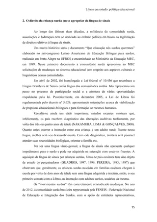 Libras em estudo: política educacional
75
2. O direito da criança surda em se apropriar da língua de sinais
Ao longo das últimas duas décadas, a militância da comunidade surda,
associações e federações têm se dedicado ao embate político em busca da legitimação
de direitos relativos à língua de sinais.
Um marco histórico seria o documento “Que educação nós surdos queremos”
elaborado no pré-congresso Latino Americano de Educação Bilíngue para surdos,
realizado em Porto Alegre na UFRGS e encaminhado ao Ministério da Educação MEC,
em 1999. Nesse primeiro documento a comunidade surda apresentou ao MEC
solicitações de mudanças no sistema educacional com respeito aos aspectos culturais e
linguísticos dessas comunidades.
Em abril de 2002, foi homologada a Lei federal nº 10.436 que reconhece a
Língua Brasileira de Sinais como língua das comunidades surdas. Isto representou um
passo no processo de participação social e a abertura de várias oportunidades
respaldadas pela lei. Posteriormente, em dezembro 2005, a Lei de Libras foi
regulamentada pelo decreto nº 5.626, apresentando orientações acerca da viabilização
de propostas educacionais bilíngues e para formação de recursos humanos.
Ressalta-se ainda um dado importante: estudos recentes mostram que,
infelizmente, os pais recebem diagnóstico das alterações auditivas tardiamente, por
volta dos três ou quatro anos de idade (NAKAMURA, LIMA & GONÇALVES, 2000).
Quanto antes ocorrer a interação entre esta criança e um adulto surdo fluente nessa
língua, melhor será seu desenvolvimento. Com este diagnóstico, também será possível
atender suas necessidades biológicas, orientar a família etc.
Por ser uma língua vísuo-gestual, a língua de sinais não apresenta qualquer
impedimento para o surdo e pode ser adquirida na interação com usuários fluentes. A
aquisição da língua de sinais por crianças surdas, filhas de pais ouvintes tem sido objeto
de estudo de pesquisadores (QUADROS, 1997; 1999; PEREIRA, 1983; 1987) que
observam que, geralmente, as crianças surdas nascidas em famílias ouvintes chegam à
escola por volta de dois anos de idade sem uma língua adquirida e iniciam, então, o seu
primeiro contato com a Libras, na interação com adultos surdos, usuários da mesma.
Os “movimentos surdos” têm concretamente reivindicado mudanças. No ano
de 2012, a comunidade surda brasileira representada pela FENEIS - Federação Nacional
de Educação e Integração dos Surdos, com o apoio de entidades representativas,
 