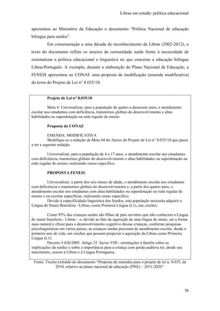 Libras em estudo: política educacional
76
apresentou ao Ministério da Educação o documento “Política Nacional de educação
bilíngue para surdos”.
Em comemoração a uma década de reconhecimento da Libras (2002-2012), o
texto do documento reflete os anseios da comunidade surda frente à necessidade de
sistematizar a política educacional e linguística no que concerne a educação bilíngue
Libras/Português. A exemplo, durante a elaboração do Plano Nacional de Educação, a
FENEIS apresentou ao CONAE uma proposta de modificação (emenda modificativa)
do texto do Projeto de Lei n° 8.035/10.
Projeto de Lei n° 8.035/10
Meta 4: Universalizar, para a população de quatro a dezessete anos, o atendimento
escolar aos estudantes com deficiência, transtornos globais do desenvolvimento e altas
habilidades ou superdotação na rede regular de ensino
Proposta do CONAE
EMENDA: MODIFICATIVA
Modifique-se a redação da Meta 04 do Anexo do Projeto de Lei n° 8.035/10 que passa
a ter a seguinte redação.
Universalizar, para a população de 4 a 17 anos, o atendimento escolar aos estudantes
com deficiência, transtornos globais do desenvolvimento e altas habilidades ou superdotação na
rede regular de ensino, realizando censo específico.
PROPOSTA FENEIS
Universalizar, a partir dos seis meses de idade, o atendimento escolar aos estudantes
com deficiência e transtornos globais do desenvolvimento e, a partir dos quatro anos, o
atendimento escolar aos estudantes com altas habilidades ou superdotação na rede regular de
ensino e ou escolas específicas, realizando censo específico.
Devido à especificidade linguística dos Surdos, esta população necessita adquirir a
Língua de Sinais Brasileira - Libras, como Primeira Língua (L1), nas creches.
Como 95% das crianças surdas são filhas de pais ouvintes que não conhecem a Língua
de sinais brasileira - Libras – e, devido ao fato da aquisição de uma língua de sinais, ser a forma
mais natural e eficaz para o desenvolvimento cognitivo dessas crianças, conforme pesquisas
psicolinguísticas em vários países, as crianças surdas precisam de atendimento escolar, desde o
primeiro ano de vida, em creches que possam propiciar a aquisição da Libras como Primeira
Língua (L1).
Decreto 5.626/2005. Artigo 25. Inciso VIII - orientações à família sobre as
implicações da surdez e sobre a importância para a criança com perda auditiva ter, desde seu
nascimento, acesso à Libras e à Língua Portuguesa.
Fonte: Trecho extraído do documento “Proposta de emendas para o projeto de lei n. 8.035, de
2010, relativo ao plano nacional de educação (PNE) – 2011-2020”.
 