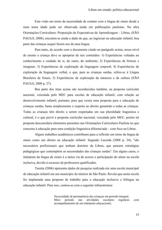 Libras em estudo: política educacional
77
Esta visão em torno da necessidade de contato com a língua de sinais desde a
mais tenra idade pode ser observada ainda em publicações paulistas. Na obra
Orientações Curriculares: Proposição de Expectativas de Aprendizagem – Libras, (SÃO
PAULO, 2008), encontra-se ainda o dado de que, ao ingressar na educação infantil, boa
parte das crianças sequer fazem uso de uma língua.
Para tanto, de acordo com o documento citado no parágrafo acima, nesse nível
de ensino a criança deve se apropriar de tais conteúdos: 1) Experiências voltadas ao
conhecimento e cuidado de si, do outro, do ambiente; 2) Experiências de brincar e
imaginar; 3) Experiências de exploração da linguagem corporal; 4) Experiências de
exploração da linguagem verbal, o que, para as crianças surdas, refere-se à Língua
Brasileira de Sinais; 5) Experiências de exploração da natureza e da cultura (SÃO
PAULO, 2008 p. 27).
Boa parte dos itens acima são reconhecidos também, na proposta curricular
nacional, veiculada pelo MEC para escolas de educação infantil, com relação ao
desenvolvimento infantil, portanto, para que exista uma proposta para a educação de
crianças surdas, basta simplesmente o respeito ao direito garantido a todas as crianças.
Todas as crianças têm direito a serem respeitadas em sua pluralidade linguística e
cultural, é o que prevê a proposta curricular nacional, veiculada pelo MEC, porém tal
proposta desconsidera elementos presentes nas Orientações Curriculares Paulista no que
concerne à educação para uma condição linguística diferenciada – com foco na Libras.
Alguns trabalhos acadêmicos contribuem para a reflexão em torno da língua de
sinais como um direito na educação infantil. Segundo Lacerda (2008 p. 24), "são
necessários profissionais que tenham domínio da Libras, que pensem estratégias
pedagógicas que contemplem as necessidades das crianças surdas". Em alguns casos, o
intérprete da língua de sinais é a única via de acesso e participação do aluno na escola
inclusiva, devido à escassez de professores qualificados.
Turetta (2006) apresenta dados de pesquisa realizada em uma escola municipal
de educação infantil em um município do interior de São Paulo. Revela que nesta escola
foi implantada uma proposta de trabalho para a educação inclusiva e bilíngue na
educação infantil. Para isso, contou-se com a seguinte infraestrutura:
Necessidade de permanência das crianças em período integral;
Meio período nas atividades escolares regulares com
acompanhamento de um intérprete educacional;
 