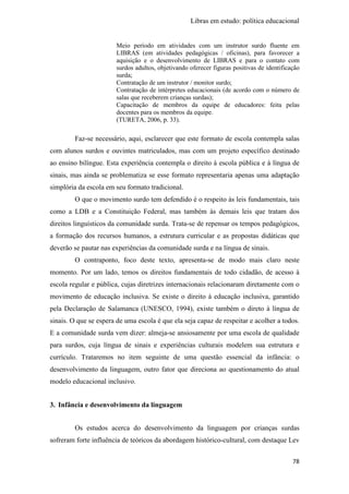 Libras em estudo: política educacional
78
Meio período em atividades com um instrutor surdo fluente em
LIBRAS (em atividades pedagógicas / oficinas), para favorecer a
aquisição e o desenvolvimento de LIBRAS e para o contato com
surdos adultos, objetivando oferecer figuras positivas de identificação
surda;
Contratação de um instrutor / monitor surdo;
Contratação de intérpretes educacionais (de acordo com o número de
salas que receberem crianças surdas);
Capacitação de membros da equipe de educadores: feita pelas
docentes para os membros da equipe.
(TURETA, 2006, p. 33).
Faz-se necessário, aqui, esclarecer que este formato de escola contempla salas
com alunos surdos e ouvintes matriculados, mas com um projeto específico destinado
ao ensino bilíngue. Esta experiência contempla o direito à escola pública e à língua de
sinais, mas ainda se problematiza se esse formato representaria apenas uma adaptação
simplória da escola em seu formato tradicional.
O que o movimento surdo tem defendido é o respeito às leis fundamentais, tais
como a LDB e a Constituição Federal, mas também às demais leis que tratam dos
direitos linguísticos da comunidade surda. Trata-se de repensar os tempos pedagógicos,
a formação dos recursos humanos, a estrutura curricular e as propostas didáticas que
deverão se pautar nas experiências da comunidade surda e na língua de sinais.
O contraponto, foco deste texto, apresenta-se de modo mais claro neste
momento. Por um lado, temos os direitos fundamentais de todo cidadão, de acesso à
escola regular e pública, cujas diretrizes internacionais relacionaram diretamente com o
movimento de educação inclusiva. Se existe o direito à educação inclusiva, garantido
pela Declaração de Salamanca (UNESCO, 1994), existe também o direto à língua de
sinais. O que se espera de uma escola é que ela seja capaz de respeitar e acolher a todos.
E a comunidade surda vem dizer: almeja-se ansiosamente por uma escola de qualidade
para surdos, cuja língua de sinais e experiências culturais modelem sua estrutura e
currículo. Trataremos no item seguinte de uma questão essencial da infância: o
desenvolvimento da linguagem, outro fator que direciona ao questionamento do atual
modelo educacional inclusivo.
3. Infância e desenvolvimento da linguagem
Os estudos acerca do desenvolvimento da linguagem por crianças surdas
sofreram forte influência de teóricos da abordagem histórico-cultural, com destaque Lev
 