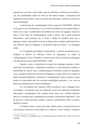 Libras em estudo: política educacional
80
experiências e por toda a vida escolar e para isso não basta a reforma de um método e,
sim, das possibilidades criadas em torno da vida destas crianças. A educação social
amplamente desenvolvida é a base necessária para solucionar o problema existente em
torno da linguagem.
A aproximação da “surdopedagogia” (termo usado por VYGOTSKY, 1983) da
escola geral se faz necessária para a nova revisão do problema em um aspecto prático e
teórico. Isto exige o reconhecimento do problema do ensino da linguagem. Apesar de
todos os bons êxitos da "surdopedagogia" teórica e prática, não se pode considerar
solucionada a parte principal que se refere à relação da educação geral com a
linguagem. Surge a necessidade de revisar a relação teórica e prática tradicional com os
seus diferentes tipos de linguagem e, em primeiro lugar, da mímica1
e da linguagem
escrita.
As investigações psicológicas (experimentais e clínicas) demonstram que a
poliglotia (o domínio de diferentes formas de linguagem), no estado da
"surdopedagogia" é uma via benéfica e inevitável para o desenvolvimento da linguagem
e da educação da criança surda (VIGOTSKY, 1983).
Segundo o autor, a experiência de avanços dos pedagogos europeus e norte-
americanos (em particular, a experiência escandinava e norte-americana) evidencia a
possibilidade de realizar tanto a complementação de diferentes formas de linguagem,
como o enfoque diferenciado do ensino da linguagem à criança surda. Este conjunto de
fatores representa problemas e demandas à “surdopedagogia” teórica e prática, os quais
podem ser solucionados não com um plano metodológico particular e, sim, com um
plano da metodologia para o ensino da linguagem.
Em concordância com Vygotsky (1983), reconhece-se que a linguagem deve
ser estudada e reconhecida como um instrumento social com implicações diretamente
relacionadas à aprendizagem. Esta condição revela, ainda, que o trabalho educativo
precisa ser orientado para a apropriação de elementos culturalmente importantes, a fim
de favorecer o desenvolvimento mental e cognitivo, possibilitando, então, ao sujeito,
significar o mundo.
O estudioso tinha no início uma visão oralista, porém, o desenvolvimento de
suas pesquisas evidenciou a necessidade de se valorizar o uso da “mímica”, ressalta-se
1
O termo “mímica” era empregado para a comunicação gestual utilizada pelos alunos da escola de
Vygotsky.
 