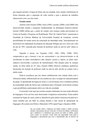 Libras em estudo: política educacional
81
que naquele período a Língua de Sinais não era estudada. Seus estudos contribuíram de
forma elementar para a superação da visão oralista e para a abertura de trabalhos
educacionais com o uso dos sinais.
Estudos atuais
Autoras como Gesueli (2006), Góes (1996), Lacerda, (2000), Lodi (2000) vêm
desenvolvendo estudos e pesquisas fundamentadas na abordagem histórico-cultural.
Gesueli (2006) afirma que, a partir do contato com crianças surdas pré-escolares no
Centro de Estudos e Pesquisas em Reabilitação “Prof. Dr. Gabriel Porto”, pertencente à
Faculdade de Ciências Médicas da Universidade Estadual de Campinas, existem
possibilidades de estudo acerca da construção da identidade surda, "principalmente em
decorrência da implantação da proposta de educação bilíngue que teve início por volta
do ano de 1991, marcada pela inserção do professor surdo na sala de aula" (idem, p.
278).
Segundo a autora, em Vygotsky (1981, 1984, 1989a, 1989b, 1993),
compreende-se que o homem é um ser sociocultural e seu desenvolvimento se dá
inicialmente no plano intersubjetivo (das relações sociais) e, depois, no plano intra-
subjetivo (envolvendo o processo de internalização). Pela atuação junto às crianças
surdas, na faixa etária de 4-7 anos, Gesueli (2006) observou mudanças qualitativas
decorrentes da inserção do professor surdo na sala de aula, devido ao contato com o
adulto surdo.
Pode-se reconhecer que tais alunos estabeleceram uma relação direta com o
referencial adulto, influenciando em sua conduta em sala e no papel de cada participante
do grupo. O aprendizado da língua de sinais e o envolvimento com a militância política
da comunidade surda são fatores que contribuem para a formação social destas crianças
e que possibilitam a participação efetiva na vida em sociedade.
É necessário citar aqui que existem estudos embasados em uma noção diferente
de linguagem. Com um foco mais direcionado à linguística estruturalista. Numa análise
estrutural da língua de sinais, pode-se identificá-la pela análise minuciosa de palavras e
sinais emitidos por um bebê ou criança durante a fase inicial de apropriação da
linguagem. De acordo com Petitto e Marentette (1991) apud Finger e Quadros (2008)
No seu estudo sobre o balbucio em bebês surdos e bebês ouvintes
(desde o nascimento até por volta dos 14 meses de idade), verificaram
que o balbucio é o fenômeno que ocorre em todos os bebês, sejam
estes surdos ou ouvintes, como fruto da capacidade inata para a
linguagem e perceberam que este é manifestado não só através de
 