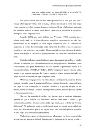 Libras em estudo: política educacional
82
sons, mas também através de sinais (PETITTO e MARENTETTE
(1991) apud FINGER e QUADROS, 2008, p. 67).
Um ponto comum entre as duas abordagens teóricas é a de que, para que a
criança estabeleça um vínculo com a língua, é preciso reconhecê-la como uma língua
viva e presente em todo o processo de desenvolvimento. Desde o balbucio até a emissão
das primeiras palavras, a criança surda precisa contar com o referencial de um adulto,
interagindo com a língua de sinais.
Lacerda (2000), em pleno diálogo com Vygotsky (1983), constata que a
criança surda pode ter o desenvolvimento cognitivo comprometido se não tiver
oportunidade de se apropriar de uma língua compatível com as características
linguísticas e sociais da comunidade surda, represente da esfera social. É necessário
propiciar a estas crianças, a exposição a Libras realizada por um sujeito surdo adulto,
fluente nesta língua, a convivência grupal para troca de vivências e experiência entre
pares.
Partindo ainda para outra abordagem acerca da educação de surdos, os estudos
culturais se destacam pela militância em torno da pedagogia surda. Associa-se a uma
visão moderna cujo papel fundamental foi o de suporte ao pensamento crítico e ao
pensamento cultural (PERLIN, STROBEL, 2009). Compreende que as crianças surdas
passam pelos mesmos processos das crianças ouvintes, todavia instrumentalizadas por
língua de outra modalidade, ou seja, a língua de sinais.
O foco da pedagogia surda é a defesa de que a criança surda, necessita de uma
proposta curricular capaz de atender as diferenças culturais dos surdos e que conte com
um corpo docente preocupado em pesquisar, atualizar e se preciso, adequar ou, até
mesmo, mudar sua prática. Caso esta renovação não aconteça, não será possível superar
os fracassos educacionais.
No caso da educação de surdos, este fracasso tem se mostrado claramente
apoiado no que a maioria dos educadores pensam saber sobre a surdez e que
normalmente justifica o fracasso como sendo algo natural, por se tratar de “pessoas
deficientes”. Na pedagogia surda, o surdo jamais pode ser tratado como deficiente,
sendo foco de reabilitação, pois é um sujeito Surdo com identidade própria, possuidor
de uma língua e de uma comunidade militante.
Mediante ao exposto nos itens anteriores, a linguagem e a língua contempladas
no currículo da educação infantil fundamentam a organização da escola regular –
 
