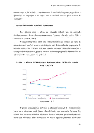 Libras em estudo: política educacional
83
comum –, que se diz inclusiva. A escola comum da atualidade é capaz de proporcionar a
apropriação da linguagem e da língua com a seriedade revelada pelos estudos da
linguagem?
4. Políticas educacionais inclusivas: contrapontos
Nos últimos anos a oferta da educação infantil tem se ampliado
significativamente, de acordo com o documento Censo da educação básica: 2011 –
resumo técnico (INEP, 2012).
O documento permite obter uma visão panorâmica do contexto da oferta da
educação infantil e refletir sobre as interferências reais destas melhorias na educação de
crianças surdas. Com relação à educação especial, área que contempla atualmente a
educação de crianças surdas, pode-se observar o aumento progressivo de matrículas na
rede regular de ensino, conforme gráfico 1:
Gráfico 1 – Número de Matrículas na Educação Infantil – Educação Especial
Brasil – 2007-2011
Fonte: INEP, 2012
O gráfico acima, retirado do Censo da educação básica: 2011 – resumo técnico
revela que o número de matrículas na educação básica tem aumentado. Ao longo dos
últimos anos, os dados referentes à educação especial revelaram que a maior parte dos
alunos com deficiência estava matriculado em escolas especiais (ensino na modalidade
 