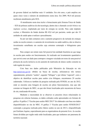 Libras em estudo: política educacional
85
do governo federal era habilitar mais 11 unidades. Em oito anos, o país ampliou em
quase cinco vezes o número de atendimentos nesta área. Em 2009, 90,4 mil pessoas
receberam atendimento pelo SUS.
O atendimento nesta área inclui o fornecimento pelo Sistema Único de Saúde
– SUS de próteses auditivas de alta tecnologia, dentre elas o chamado ouvido biônico ou
implante coclear, implantada por meio de cirurgia no ouvido. Para cada implante
coclear, o Ministério da Saúde destina R$ 45,8 mil por paciente, sendo que são 19
unidades de saúde aptas a realizar o procedimento.
Se por um lado contamos com o aumento progressivo da inclusão de crianças
surdas na escola comum e o aumento do investimento na saúde auditiva, não se observa
investimento semelhante em escolas cuja estrutura contemple o bilinguismo para
surdos.
Para compor um retrato mais fiel possível da realidade brasileira no que tange
às escolas para surdos em funcionamento, foi realizado um levantamento quantitativo
que servirá como um dado para contrapor a imagem veiculada em torno de uma possível
primazia da escola inclusiva ou do aumento de matrículas de alunos surdos somente na
rede regular de ensino.
Com base nos dados publicados pelo Ministério da Educação no site
http://painel.mec.gov.br/ obtidos na busca de escolas, utilizaram-se três termos
separadamente, primeiro “surdos”, segundo “bilíngue” e por último “especial”, com o
objetivo de identificar escolas para surdos e/ou bilíngues, encontramos 29 escolas
cadastradas. Utilizou-se também da pesquisa realizada pela FENEIS, no ano de 2012,
onde se encontra uma listagem de escolas em pleno funcionamento, mas que não
constam na listagem do MEC, ou que não foram localizadas pelo mecanismo de busca
do site, totalizando 60 escolas.
Mediante a necessidade de se observar os preceitos éticos relacionados às
pesquisas em ciências humanas, os dados coletados serão apresentados em formato de
gráfico. O gráfico 2 “Escolas para surdos MEC/2013” foi elaborado com base nos dados
disponibilizados no site do MEC. O gráfico 3 “Escolas para surdos FENEIS/2012”
contempla a pesquisa realizada pelos líderes surdos no ano de 2012 e disponibilizada
por Emiliano Aquino, especialmente para as organizadoras do presente livro. As escolas
foram divididas por região onde estão localizadas, para que tenhamos um panorama do
território nacional.
 