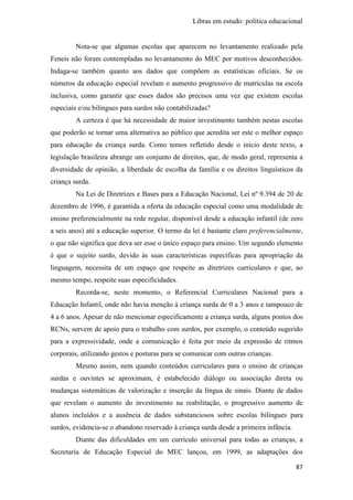 Libras em estudo: política educacional
87
Nota-se que algumas escolas que aparecem no levantamento realizado pela
Feneis não foram contempladas no levantamento do MEC por motivos desconhecidos.
Indaga-se também quanto aos dados que compõem as estatísticas oficiais. Se os
números da educação especial revelam o aumento progressivo de matrículas na escola
inclusiva, como garantir que esses dados são precisos uma vez que existem escolas
especiais e/ou bilíngues para surdos não contabilizadas?
A certeza é que há necessidade de maior investimento também nestas escolas
que poderão se tornar uma alternativa ao público que acredita ser este o melhor espaço
para educação da criança surda. Como temos refletido desde o início deste texto, a
legislação brasileira abrange um conjunto de direitos, que, de modo geral, representa a
diversidade de opinião, a liberdade de escolha da família e os direitos linguísticos da
criança surda.
Na Lei de Diretrizes e Bases para a Educação Nacional, Lei nº 9.394 de 20 de
dezembro de 1996, é garantida a oferta da educação especial como uma modalidade de
ensino preferencialmente na rede regular, disponível desde a educação infantil (de zero
a seis anos) até a educação superior. O termo da lei é bastante claro preferencialmente,
o que não significa que deva ser esse o único espaço para ensino. Um segundo elemento
é que o sujeito surdo, devido às suas características específicas para apropriação da
linguagem, necessita de um espaço que respeite as diretrizes curriculares e que, ao
mesmo tempo, respeite suas especificidades.
Recorda-se, neste momento, o Referencial Curriculares Nacional para a
Educação Infantil, onde não havia menção à criança surda de 0 a 3 anos e tampouco de
4 a 6 anos. Apesar de não mencionar especificamente a criança surda, alguns pontos dos
RCNs, servem de apoio para o trabalho com surdos, por exemplo, o conteúdo sugerido
para a expressividade, onde a comunicação é feita por meio da expressão de ritmos
corporais, utilizando gestos e posturas para se comunicar com outras crianças.
Mesmo assim, nem quando conteúdos curriculares para o ensino de crianças
surdas e ouvintes se aproximam, é estabelecido diálogo ou associação direta ou
mudanças sistemáticas de valorização e inserção da língua de sinais. Diante de dados
que revelam o aumento do investimento na reabilitação, o progressivo aumento de
alunos incluídos e a ausência de dados substanciosos sobre escolas bilíngues para
surdos, evidencia-se o abandono reservado à criança surda desde a primeira infância.
Diante das dificuldades em um currículo universal para todas as crianças, a
Secretaria de Educação Especial do MEC lançou, em 1999, as adaptações dos
 