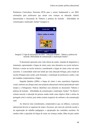Libras em estudo: política educacional
88
Parâmetros Curriculares Nacionais PCNs para o ensino fundamental e, em 2003,
orientações para professores que atuam com crianças na educação infantil,
denominando o documento de "Saberes e práticas da inclusão – dificuldades de
comunicação e sinalização: Surdez" (imagem 2).
Imagem 2: Capa do documento do MEC “Educação Infantil – Saberes e práticas da
inclusão. Dificuldade de comunicação e sinalização Surdez”.
O documento apresenta uma visão clínica da surdez, tratando do diagnóstico e
tratamento, apresentando a língua de sinais como uma alternativa na escola inclusiva.
Prioriza o ensino na escola inclusiva, considerando a língua de sinais como um mero
acessório. A comunidade surda tem lutado por uma educação bilíngue, pela criação de
escolas bilíngues para surdos, pela formação e contratação de professores surdos e não
por medidas compensatórias e frágeis.
Segundo Quadros (2006), a língua de sinais é uma experiência linguística
visual, sentimos um choque entre uma proposta educacional oralista (praticada por tanto
tempo) e o bilinguismo. Pode-se identificar esse elemento no documento "Saberes e
práticas da inclusão – dificuldades de comunicação e sinalização: Surdez". No Brasil é
comum associar a educação de pessoas surdas tendo como objetivo final o ensino do
português (oral e escrito), pois ainda existem resquícios do oralismo e da comunicação
total.
Ao observar estas considerações, compreende-se que, na infância, o processo
educacional deveria se organizar de modo a favorecer, por meio do currículo escolar e
da organização do trabalho pedagógico, a apropriação dos conteúdos escolares. Os
estudos sobre a aquisição da língua de sinais em crianças surdas, filhas de pais surdos
 