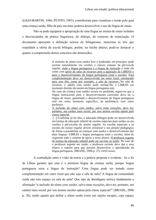 Libras em estudo: política educacional
89
(LILO-MARTIN, 1986; PETITO, 1987), contribuíram para visualizar o modo pelo qual
uma criança surda, filha de pais ouvintes poderia desenvolver o uso da língua de sinais.
Não se pode equiparar a apropriação de uma língua ao ensino de sinais isolados
e desvinculados da prática linguística, do diálogo, do contexto de enunciação. O
documento apresenta a definição teórica de bilinguismo, menciona as leis que
respaldam a oferta da escola bilíngue, porém, no trecho abaixo, pode-se destacar o
quanto a compreensão destes conceitos são destorcidos.
A inclusão de aluno com surdez leve e moderada, em princípio, pode
ocorrer naturalmente em creches e classes comuns da pré-escola
regular, onde a língua portuguesa é a língua de instrução e onde ele
conte com apoio de salas de recursos para a aquisição da LIBRAS e
para o desenvolvimento da língua portuguesa (oral e escrita). Essa
complementação deve ser desenvolvida em outro local, estruturado
para esse fim, como por exemplo, a sala de recursos. Na sala de
recursos, o adulto com surdez pode ensinar-lhe a LIBRAS em
momento distinto do ensino da língua portuguesa oral.
No caso da criança com surdez severa ou profunda, sugere-se que a
língua instrucional para o desenvolvimento curricular deva ser a
língua de sinais, garantindo o desenvolvimento da língua portuguesa
oral em outro momento específico, de preferência com outro
professor.
A inclusão do aluno com surdez, salvo raras exceções, deve ter,
portanto, um caráter mais social, por isso muitas escolas optam pela
classe especial.
[...] Conforme já foi dito, a educação bilíngue pode ser desenvolvida
em turmas de educação infantil de escolas especiais para surdos ou em
creches e pré-escolas do ensino regular. As escolas especiais e as
escolas do ensino regular devem estruturar o seu projeto pedagógico
de forma a possibilitar às crianças com surdez o desenvolvimento das
duas línguas: LIBRAS e língua portuguesa (oral e escrita), além de
organizar todo o sistema de apoio a esses alunos. O professor regente
de turmas da educação infantil pode ser ouvinte ou surdo. No caso de
o professor regente ser surdo, o professor ouvinte deve dar a seus
alunos o suporte para que possam desenvolver o aprendizado da
língua portuguesa. (BRASIL, 2006 p. 25). Grifo nosso.
A contradição entre a visão da teoria e a prática proposta é evidente. Se a lei
de Libras garante que esta é a primeira língua da criança surda, porque língua
portuguesa seria a língua de instrução? Uma língua pode ser tratada como
complementação em outro local que não seja a sala de aula? A língua da comunidade
surda não tem espaço na sala de aula? Que tipo de abordagem teórica fundamenta a
afirmação “a inclusão do aluno com surdez, salvo raras exceções, deve ter, portanto, um
caráter mais social, por isto muitas escolas optam pela classe especial?” (BRASIL, 2006
p. 26), senão aquela que define o aluno surdo como um sujeito incapaz, cujo espaço
 