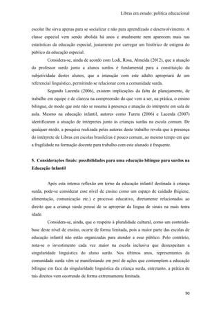 Libras em estudo: política educacional
90
escolar lhe sirva apenas para se socializar e não para aprendizado e desenvolvimento. A
classe especial vem sendo abolida há anos e atualmente nem aparecem mais nas
estatísticas da educação especial, justamente por carregar um histórico de estigma do
público da educação especial.
Considera-se, ainda de acordo com Lodi, Rosa, Almeida (2012), que a atuação
do professor surdo junto a alunos surdos é fundamental para a constituição da
subjetividade destes alunos, que a interação com este adulto apropriará de um
referencial linguístico, permitindo se relacionar com a comunidade surda.
Segundo Lacerda (2006), existem implicações da falta de planejamento, de
trabalho em equipe e de clareza na compreensão do que vem a ser, na prática, o ensino
bilíngue, de modo que este não se resuma à presença e atuação do intérprete em sala de
aula. Mesmo na educação infantil, autores como Tureta (2006) e Lacerda (2007)
identificaram a atuação de intérpretes junto às crianças surdas na escola comum. De
qualquer modo, a pesquisa realizada pelas autoras deste trabalho revela que a presença
do intérprete de Libras em escolas brasileiras é pouco comum, ao mesmo tempo em que
a fragilidade na formação docente para trabalho com este alunado é frequente.
5. Considerações finais: possibilidades para uma educação bilíngue para surdos na
Educação Infantil
Após esta intensa reflexão em torno da educação infantil destinada à criança
surda, pode-se considerar esse nível de ensino como um espaço de cuidado (higiene,
alimentação, comunicação etc.) e processo educativo, diretamente relacionados ao
direito que a criança surda possui de se apropriar da língua de sinais na mais tenra
idade.
Considera-se, ainda, que o respeito à pluralidade cultural, como um conteúdo-
base deste nível de ensino, ocorre de forma limitada, pois a maior parte das escolas de
educação infantil não estão organizadas para atender a esse público. Pelo contrário,
nota-se o investimento cada vez maior na escola inclusiva que desrespeitam a
singularidade linguística do aluno surdo. Nos últimos anos, representantes da
comunidade surda vêm se manifestando em prol de ações que contemplem a educação
bilíngue em face da singularidade linguística da criança surda, entretanto, a prática de
tais direitos vem ocorrendo de forma extremamente limitada.
 