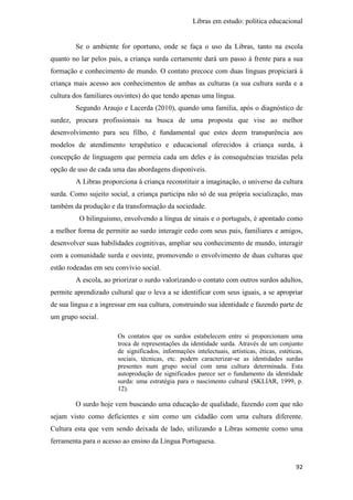 Libras em estudo: política educacional
92
Se o ambiente for oportuno, onde se faça o uso da Libras, tanto na escola
quanto no lar pelos pais, a criança surda certamente dará um passo à frente para a sua
formação e conhecimento de mundo. O contato precoce com duas línguas propiciará à
criança mais acesso aos conhecimentos de ambas as culturas (a sua cultura surda e a
cultura dos familiares ouvintes) do que tendo apenas uma língua.
Segundo Araujo e Lacerda (2010), quando uma família, após o diagnóstico de
surdez, procura profissionais na busca de uma proposta que vise ao melhor
desenvolvimento para seu filho, é fundamental que estes deem transparência aos
modelos de atendimento terapêutico e educacional oferecidos à criança surda, à
concepção de linguagem que permeia cada um deles e às consequências trazidas pela
opção de uso de cada uma das abordagens disponíveis.
A Libras proporciona à criança reconstituir a imaginação, o universo da cultura
surda. Como sujeito social, a criança participa não só de sua própria socialização, mas
também da produção e da transformação da sociedade.
O bilinguismo, envolvendo a língua de sinais e o português, é apontado como
a melhor forma de permitir ao surdo interagir cedo com seus pais, familiares e amigos,
desenvolver suas habilidades cognitivas, ampliar seu conhecimento de mundo, interagir
com a comunidade surda e ouvinte, promovendo o envolvimento de duas culturas que
estão rodeadas em seu convívio social.
A escola, ao priorizar o surdo valorizando o contato com outros surdos adultos,
permite aprendizado cultural que o leva a se identificar com seus iguais, a se apropriar
de sua língua e a ingressar em sua cultura, construindo sua identidade e fazendo parte de
um grupo social.
Os contatos que os surdos estabelecem entre si proporcionam uma
troca de representações da identidade surda. Através de um conjunto
de significados, informações intelectuais, artísticas, éticas, estéticas,
sociais, técnicas, etc. podem caracterizar-se as identidades surdas
presentes num grupo social com uma cultura determinada. Esta
autoprodução de significados parece ser o fundamento da identidade
surda: uma estratégia para o nascimento cultural (SKLIAR, 1999, p.
12).
O surdo hoje vem buscando uma educação de qualidade, fazendo com que não
sejam visto como deficientes e sim como um cidadão com uma cultura diferente.
Cultura esta que vem sendo deixada de lado, utilizando a Libras somente como uma
ferramenta para o acesso ao ensino da Língua Portuguesa.
 