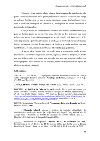Libras em estudo: política educacional
93
É impossível não indagar sobre a situação das crianças surdas quando estas vão
para a creche/escola comum, visto que os problemas de interação se iniciam para elas já
no ambiente familiar, uma vez que, a grande maioria dos surdos têm famílias ouvintes,
com as quais mal conseguem se comunicar e, ao chegarem na escola, encontram a
perpetuação deste pesadelo.
Crianças surdas, na escola comum, requerem uma atenção redobrada tanto por
parte da família quanto da escola, visto que, estes são os dois ambientes que mais
influenciam no seu desenvolvimento cognitivo, social e intelectual. Deste modo, é de
suma importância a parceria entre escola e família, pois irão beneficiar as habilidades
físicas, intelectuais e morais destas crianças. A família e a escola precisam estar em
acordo mútuo, ou seja, uma ajuda a outra, nas dificuldades que aparecerão.
A escola deve buscar essa integração com a comunidade surda sempre
respeitando a diversidade linguística, cultural, regional, estética e religiosa, de modo
que uma diferença não seja jamais uma agressão, mas sim algo a ser respeitado e por
vezes agregado à nossa maneira de ver o mundo, sendo o espaço escolar um espaço de
efetivo exercício da cidadania.
6. Referências
ARAUJO, C.; LACERDA, C. Linguagem e desenho no desenvolvimento da criança
surda: implicações histórico-culturais. Psicologia em Estudo, Maringá, v. 15, n. 4, p.
695-703, out./dez. 2010.
ARIÈS, P. História social da criança e da família. 2ª. ed.: Rio de Janeiro, LTC: 1981.
BAKHTIN, M. Estética da Criação Verbal [tradução feita a partir do francês por
Maria Emsantina Galvão G. Pereira, revisão da tradução por Marina Appenzellerl]. —
2ª ed. - São Paulo Martins Fontes, 1997. (Coleção Ensino Superior). Disponível em
<http://www.fflch.usp.br/dl/noticias/downloads/Curso_Bakhtin2008_Profa.%20MaCristina_Sa
mpaio/LIVRO_BAKHTIN_Estetica_Criacao_Verbal.pdf>. Acesso em 02/10/2011.
BRASIL. Secretaria de Educação Especial. Números da Educação Especial no Brasil.
Brasília: SEESP, 2006.
_______. Educação infantil: saberes e práticas da inclusão: dificuldades de
comunicação e sinalização: surdez. [4ª. ed.] / elaboração da profª Daisy Maria Collet de
Araujo Lima – Secretaria de Estado da Educação do Distrito Federal... [et al.]. –
Brasília: MEC, Secretaria de Educação Especial, 2006.
_______. Presidência da República. Decreto 5.626, de dezembro de 2005.
Regulamenta a Lei nº 10.436, de 24 de abril de 2002, que dispõe sobre a Língua
Brasileira de Sinais - Libras, e o art. 18 da Lei nº 10.098, de 19 de dezembro de 2000.
 