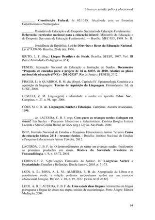Libras em estudo: política educacional
94
________. Constituição Federal, de 05.10.88. Atualizada com as Emendas
Constitucionais Promulgadas.
_______. Ministério da Educação e do Desporto. Secretaria de Educação Fundamental.
Referencial curricular nacional para a educação infantil /Ministério da Educação e
do Desporto, Secretaria de Educação Fundamental. — Brasília: MEC/SEF, 1998. 3v.: Il.
_______. Presidência da República. Lei de Diretrizes e Bases da Educação Nacional.
Lei nº 9.394/96. Brasília, 20 de dez. 1996.
BRITO, L. F. (Org.) Língua Brasileira de Sinais. Brasília: SEESP, 1997. Vol. III
(Série Atualidades Pedagógicas, nº 4).
FENEIS, Federação Nacional de Educação e Instrução de Surdos. Documento
“Proposta de emendas para o projeto de lei n. 8.035, de 2010, relativo ao plano
nacional de educação (PNE) – 2011-2020”. Rio de Janeiro: FENEIS, 2012.
FINGER, I.; In QUADROS, R. M. de; (Orgs). Capítulo IV. Epistemologia Genética e a
aquisição da linguagem. Teorias de Aquisição da Linguagem. Florianópolis: Ed. da
UFSC, 2008.
GESUELI, Z. M. Lingua(gem) e identidade: a surdez em questão. Educ. Soc.,
Campinas, v. 27, n. 94, Apr. 2006.
GÓES, M. C. R. de. Linguagem, Surdez e Educação. Campinas: Autores Associados,
1996.
_______. de. LACERDA, C. B. F. orgs. Com quem as crianças surdas dialogam em
sinais? Em Surdez – Processos Educativos e Subjetividade. Cristina Broglia Feitosa
Lacerda e Maria Cecília Rafael de Góes (org.) Lovise. São Paulo. 2000.
INEP, Instituto Nacional de Estudos e Pesquisas Educacionais Anísio Teixeira Censo
da educação básica: 2011 – resumo técnico. – Brasília: Instituto Nacional de Estudos
e Pesquisas Educacionais Anísio Teixeira, 2012.
LACERDA, C. B. F. de. O desenvolvimento do narrar em crianças surdas: focalizando
as primeiras produções em sinais. Revista da Sociedade Brasileira de
Fonoaudiologia. v. 9, p. 65-72, 2004.
LEIBOVICI, Z. Significações Familiares da Surdez. In: Congresso Surdez e
Escolaridade: Desafios e Reflexões. Rio de Janeiro, 2003. p. 71-73.
LODI, A. B.; ROSA, A. L. M.; ALMEIDA, E. B. de. Apropriação da Libras e o
constituir-se surdo: a relação professor surdo-alunos surdos em um contexto
educacional bilíngue. ReVEL, v. 10, n. 19, 2012. [www.revel.inf.br].
LODI, A. B.; LACERDA, C. B. F. de. Uma escola duas línguas: letramento em língua
portuguesa e língua de sinais nas etapas iniciais de escolarização. Porto Alegre: Editora
Mediação, 2009.
 