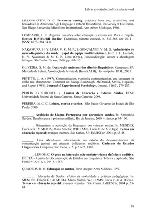 Libras em estudo: política educacional
95
LILLO-MARTIN, D. C. Parameter setting: evidence from use, acquisition, and
breakdown in American Sign Language. Doctoral Dissertation. University of California,
San Diego. University Microfilms International, Ann Arbor, Michigan, 1986.
LOMBARDI, J. C. Algumas questões sobre educação e ensino em Marx e Engels.
Revista HISTEDBR On-line, Campinas, número especial, p. 347-366, abr 2011 -
ISSN: 1676-2584 34.8
NAKAMURA, H. Y, LIMA, M. C. M. P., & GONÇALVES, V. M. G. Ambulatório de
neurodiagnóstico da surdez: papel da equipe multidisciplinar. In C. B. F. Lacerda,
H. Y. Nakamura & M. C. P. Lima (Orgs.), Fonoaudiologia: surdez a abordagem
bilíngue. São Paulo: Plexus, 2000. pp.103-113.
OLIVEIRA, G. M. de. Declaração universal dos direitos linguísticos. Campinas, SP:
Mercado de Letras, Associação de leitura do Brasil (ALB); Florianópolis: IPOL, 2003.
PETITTO, L. A. (1987). Communication, symbolic communication, and language in
child and chimpanzee: Comment on Savage-Rumbaugh, McDonald, Sevcik, Hopkins,
and Rupert (1986). Journal of Experimental Psychology, General, 116(3), 279-287.
PERLIN, G. STROBEL, K. Teorias da Educação e Estudos Surdos. UFSC
Universidade Federal de Santa Catarina. Santa Catarina: 2009.
PEREIRA, M. C. C. Leitura, escrita e surdez. São Paulo: Governo do Estado de São
Paulo, 2006.
_______. Aquisição de Língua Portuguesa por aprendizes surdos. In: Seminário
Surdez: Desafios para o próximo milênio, Rio de Janeiro, 2000. v. único, p. 95-100.
_______. Bilinguismo e aquisição da linguagem por crianças surdas. In: MENDES,
Enicéia G.; ALMEIDA, Maria Amélia; WILLIAMS, Lucia C. de A. (Orgs.). Temas em
educação especial: avanços recentes. São Carlos, SP: EdUFSCar, 2004, p. 43-48.
_______. Uma Abordagem interacionista no estudo do desenvolvimento da
comunicação gestual em crianças deficientes auditivas. Cadernos de Estudos
Linguísticos, Campinas, São Paulo, v. 5, p. 61-72, 1983.
_______; LEMOS, C. O gesto na interação mãe ouvinte-criança deficiente auditiva.
DELTA - Revista de Documentação de Estudos em Linguística Teórica e Aplicada, São
Paulo, v. 3, nº 1, p. 01-18, 1987.
QUADROS, R. M. Educação de surdos. Porto Alegre: Artes Médicas, 1997.
_______. Educação de Surdos: efeitos da modalidade e práticas pedagógicas. In:
MENDES, Enicéia G.; ALMEIDA, Maria Amélia; WILLIAMS, Lucia C. de A. (Orgs.).
Temas em educação especial: avanços recentes. São Carlos: EdUFSCar, 2004 p. 55-
61.
 