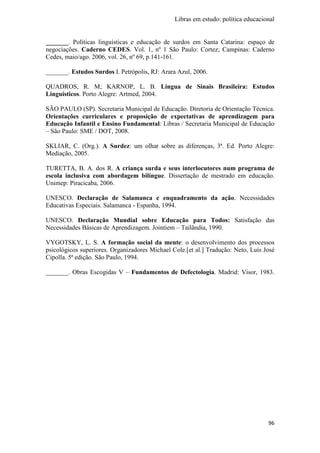Libras em estudo: política educacional
96
_______. Políticas linguísticas e educação de surdos em Santa Catarina: espaço de
negociações. Caderno CEDES. Vol. 1, nº 1 São Paulo: Cortez; Campinas: Caderno
Cedes, maio/ago. 2006, vol. 26, nº 69, p.141-161.
_______. Estudos Surdos I. Petrópolis, RJ: Arara Azul, 2006.
QUADROS, R. M; KARNOP, L. B. Língua de Sinais Brasileira: Estudos
Linguísticos. Porto Alegre: Artmed, 2004.
SÃO PAULO (SP). Secretaria Municipal de Educação. Diretoria de Orientação Técnica.
Orientações curriculares e proposição de expectativas de aprendizagem para
Educação Infantil e Ensino Fundamental: Libras / Secretaria Municipal de Educação
– São Paulo: SME / DOT, 2008.
SKLIAR, C. (Org.). A Surdez: um olhar sobre as diferenças, 3ª. Ed. Porto Alegre:
Mediação, 2005.
TURETTA, B. A. dos R. A criança surda e seus interlocutores num programa de
escola inclusiva com abordagem bilíngue. Dissertação de mestrado em educação.
Unimep: Piracicaba, 2006.
UNESCO. Declaração de Salamanca e enquadramento da ação. Necessidades
Educativas Especiais. Salamanca - Espanha, 1994.
UNESCO. Declaração Mundial sobre Educação para Todos: Satisfação das
Necessidades Básicas de Aprendizagem. Jointiem – Tailândia, 1990.
VYGOTSKY, L. S. A formação social da mente: o desenvolvimento dos processos
psicológicos superiores. Organizadores Michael Cole.[et al.] Tradução: Neto, Luís José
Cipolla. 5ª edição. São Paulo, 1994.
_______. Obras Escogidas V – Fundamentos de Defectología. Madrid: Visor, 1983.
 