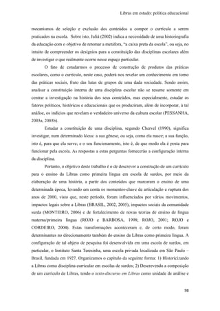 Libras em estudo: política educacional
98
mecanismos de seleção e exclusão dos conteúdos a compor o currículo a serem
praticados na escola. Sobre isto, Juliá (2002) indica a necessidade de uma historiografia
da educação com o objetivo de retomar a metáfora, “a caixa preta da escola”, ou seja, no
intuito de compreender os desígnios para a constituição das disciplinas escolares além
de investigar o que realmente ocorre nesse espaço particular.
O fato de estudarmos o processo de construção de produtos das práticas
escolares, como o currículo, neste caso, poderá nos revelar um conhecimento em torno
das práticas sociais, fruto das lutas de grupos de uma dada sociedade. Sendo assim,
analisar a constituição interna de uma disciplina escolar não se resume somente em
centrar a investigação na história dos seus conteúdos, mas especialmente, estudar os
fatores políticos, históricos e educacionais que os produziram, além de incorporar, à tal
análise, os indícios que revelam o verdadeiro universo da cultura escolar (PESSANHA,
2003a, 2003b).
Estudar a constituição de uma disciplina, segundo Chervel (1990), significa
investigar, num determinado lócus: a sua gênese, ou seja, como ela nasce; a sua função,
isto é, para que ela serve; e o seu funcionamento, isto é, de que modo ela é posta para
funcionar pela escola. As respostas a estas perguntas fornecerão a configuração interna
da disciplina.
Portanto, o objetivo deste trabalho é o de descrever a construção de um currículo
para o ensino da Libras como primeira língua em escola de surdos, por meio da
elaboração de uma história, a partir dos conteúdos que marcaram o ensino de uma
determinada época, levando em conta os momentos-chave de articulação e ruptura dos
anos de 2000, visto que, neste período, foram influenciados por vários movimentos,
impactos legais sobre a Libras (BRASIL, 2002, 2005), impactos sociais da comunidade
surda (MONTEIRO, 2006) e de fortalecimento de novas teorias de ensino de língua
materna/primeira língua (ROJO e BARBOSA, 1998; ROJO, 2001; ROJO e
CORDEIRO, 2004). Estas transformações aconteceram e, de certo modo, foram
determinantes no direcionamento também do ensino da Libras como primeira língua. A
configuração de tal objeto de pesquisa foi desenvolvida em uma escola de surdos, em
particular, o Instituto Santa Teresinha, uma escola privada localizada em São Paulo –
Brasil, fundada em 1927. Organizamos o capítulo da seguinte forma: 1) Historicizando
a Libras como disciplina curricular em escolas de surdos; 2) Descrevendo a composição
de um currículo de Libras, tendo o texto-discurso em Libras como unidade de análise e
 