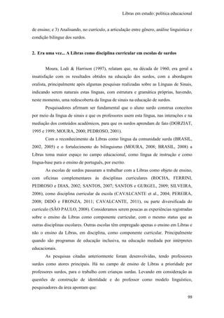 Libras em estudo: política educacional
99
de ensino; e 3) Analisando, no currículo, a articulação entre gênero, análise linguística e
condição bilíngue dos surdos.
2. Era uma vez... A Libras como disciplina curricular em escolas de surdos
Moura, Lodi & Harrison (1997), relatam que, na década de 1960, era geral a
insatisfação com os resultados obtidos na educação dos surdos, com a abordagem
oralista, principalmente após algumas pesquisas realizadas sobre as Línguas de Sinais,
indicando serem naturais estas línguas, com estrutura e gramática próprias, havendo,
neste momento, uma redescoberta da língua de sinais na educação de surdos.
Pesquisadores afirmam ser fundamental que o aluno surdo construa conceitos
por meio da língua de sinais e que os professores usem esta língua, nas interações e na
mediação dos conteúdos acadêmicos, para que os surdos aprendam de fato (DORZIAT,
1995 e 1999; MOURA, 2000; PEDROSO, 2001).
Com o reconhecimento da Libras como língua da comunidade surda (BRASIL,
2002, 2005) e o fortalecimento do bilinguismo (MOURA, 2008; BRASIL, 2008) a
Libras toma maior espaço no campo educacional, como língua de instrução e como
língua-base para o ensino de português, por escrito.
As escolas de surdos passaram a trabalhar com a Libras como objeto de ensino,
com oficinas complementares às disciplinas curriculares (ROCHA, FERRINI,
PEDROSO e DIAS, 2002; SANTOS, 2007; SANTOS e GURGEL, 2009; SILVEIRA,
2006), como disciplina curricular da escola (CAVALCANTE et al., 2004; PEREIRA,
2008; DIDÓ e FRONZA, 2011; CAVALCANTE, 2011), ou parte diversificada do
currículo (SÃO PAULO, 2008). Consideramos serem poucas as experiências registradas
sobre o ensino da Libras como componente curricular, com o mesmo status que as
outras disciplinas escolares. Outras escolas têm empregado apenas o ensino em Libras e
não o ensino da Libras, em disciplina, como componente curricular. Principalmente
quando são programas de educação inclusiva, na educação mediada por intérpretes
educacionais.
As pesquisas citadas anteriormente foram desenvolvidas, tendo professores
surdos como atores principais. Há no campo de ensino de Libras a prioridade por
professores surdos, para o trabalho com crianças surdas. Levando em consideração as
questões de construção de identidade e do professor como modelo linguístico,
pesquisadores da área apontam que:
 
