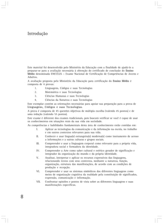8
Este material foi desenvolvido pelo Ministério da Educação com a finalidade de ajudá-lo a
preparar-se para a avaliação necessária à obtenção do certificado de conclusão do Ensino
Médio denominada ENCCEJA – Exame Nacional de Certificação de Competências de Jovens e
Adultos.
A avaliação proposta pelo Ministério da Educação para certificação do Ensino Médio é
composta de 4 provas:
1. Linguagens, Códigos e suas Tecnologias
2. Matemática e suas Tecnologias
3. Ciências Humanas e suas Tecnologias
4. Ciências da Natureza e suas Tecnologias
Este exemplar contém as orientações necessárias para apoiar sua preparação para a prova de
Linguagens, Códigos e suas Tecnologias.
A prova é composta de 45 questões objetivas de múltipla escolha (valendo 45 pontos) e de
uma redação (valendo 55 pontos).
Este exame é diferente dos exames tradicionais, pois buscará verificar se você é capaz de usar
os conhecimentos em situações reais da sua vida em sociedade.
As competências e habilidades fundamentais desta área de conhecimento estão contidas em:
I. Aplicar as tecnologias da comunicação e da informação na escola, no trabalho
e em outros contextos relevantes para sua vida.
II. Conhecer e usar língua(s) estrangeira(s) moderna(s) como instrumento de acesso
a informações e a outras culturas e grupos sociais.
III. Compreender e usar a linguagem corporal como relevante para a própria vida,
integradora social e formadora da identidade.
IV. Compreender a Arte como saber cultural e estético gerador de significação e
integrador da organização do mundo e da própria identidade.
V. Analisar, interpretar e aplicar os recursos expressivos das linguagens,
relacionando textos com seus contextos, mediante a natureza, função,
organização, estrutura das manifestações, de acordo com as condições de
produção e recepção.
VI. Compreender e usar os sistemas simbólicos das diferentes linguagens como
meios de organização cognitiva da realidade pela constituição de significados,
expressão, comunicação e informação.
VII. Confrontar opiniões e pontos de vista sobre as diferentes linguagens e suas
manifestações específicas.
Introdução
 