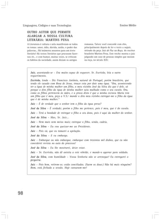 Linguagens, Códigos e suas Tecnologias Ensino Médio
98
OUTRO AUTOR QUE PERMITE
ALARGAR A NOSSA CULTURA
LITERÁRIA: MARTINS PENA
A Literatura é cultura e nela manifestam-se todos
os temas: amor, ódio, dúvida, união, o poder das
palavras... Há inúmeros assuntos para um texto
literário! Há textos literários que procuram fazer-
nos rir... e com humor, muitas vezes, se criticam
os hábitos da sociedade, assim diziam os antigos
Juiz, assentando-se – Era muito capaz de esquecer. Sr. Escrivão, leia o outro
requerimento.
Escrivão, lendo – Diz Francisco Antônio, natural de Portugal, porém brasileiro, que
tendo ele casado com Rosa de Jesus, trouxe esta por dote uma égua. “Ora, acontecendo
ter a égua de minha mulher um filho, o meu vizinho José da Silva diz que é dele, só
porque o dito filho da égua de minha mulher saiu malhado como o seu cavalo. Ora,
como os filhos pertencem às mães, e a prova disto é que a minha escrava Maria tem
um filho que é meu, peço a V.S.ª mande o dito meu vizinho entregar-me o filho da égua
que é de minha mulher.”
Juiz – É de verdade que o senhor tem o filho da égua preso?
José da Silva – É verdade; porém o filho me pertence, pois é meu, que é do cavalo.
Juiz – Terá a bondade de entregar o filho a seu dono, pois é aqui da mulher do senhor.
José da Silva – Mas, Sr. Juiz...
Juiz – Nem mais nem meios mais; entregue o filho, senão, cadeia.
José da Silva – Eu vou queixar-me ao Presidente.
Juiz – Pois vá, que eu tomarei a apelação.
José da Silva – E eu embargo.
Juiz – Embargue ou não embargue, embargue com trezentos mil diabos, que eu não
concederei revista no auto do processo!
José da Silva – Eu lhe mostrarei, deixe estar.
Juiz – Sr. Escrivão, não dê anistia a este rebelde, e mande-o agarrar para soldado.
José da Silva, com humildade – Vossa Senhoria não se arrenegue! Eu entregarei o
pequira.
Juiz – Pois bem, retirem-se; estão conciliados. (Saem os dous.) Não há mais ninguém?
Bom, está fechada a sessão. Hoje cansaram-me!
romanos. Talvez você concorde com eles,
principalmente depois de ler o texto a seguir,
retirado da peça Juiz de Paz na Roça, do escritor
brasileiro Martins Pena. Este trecho mostra o juiz
julgando um caso de pessoas simples que moram
na roça, no século XIX:
 