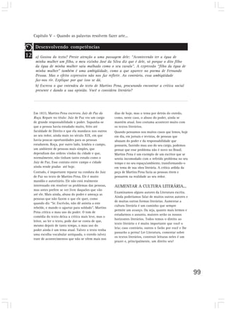 Capítulo V – Quando as palavras resolvem fazer arte...
99
12
Desenvolvendo competências
a) Gostou do texto? Preste atenção a uma passagem dele: “Acontecendo ter a égua de
minha mulher um filho, o meu vizinho José da Silva diz que é dele, só porque o dito filho
da égua de minha mulher saiu malhado como o seu cavalo”. A expressão “filho da égua de
minha mulher” também é uma ambigüidade, como a que aparece no poema de Fernando
Pessoa. Mas o efeito expressivo não nos faz refletir. Ao contrário, essa ambigüidade
faz-nos rir. Explique por que isso se dá.
b) Escreva o que entendeu do texto de Martins Pena, procurando encontrar a crítica social
presente e dando a sua opinião. Você o considera literário?
Em 1833, Martins Pena escreveu Juiz de Paz da
Roça. Repare no título: Juiz de Paz era um cargo
de grande responsabilidade e poder. Supunha-se
que a pessoa havia estudado muito, feito até
faculdade de Direito e que ela mandava nos outros
ao seu redor, ainda mais no século XIX, em que
havia poucas oportunidades para as pessoas
estudarem. Roça, por outro lado, lembra o campo,
um ambiente de pessoas mais simples, que
dependiam das ordens vindas da cidade e que,
normalmente, não tinham tanto estudo como o
Juiz de Paz. Esse contato entre campo e cidade
ainda rende piadas até hoje.
Contudo, é importante reparar na conduta do Juiz
de Paz no texto de Martins Pena. Ele é muito
mandão e autoritário. Ele não está realmente
interessado em resolver os problemas das pessoas,
mas antes prefere se ver livre daqueles que vão
até ele. Mais ainda, abusa do poder e ameaça as
pessoas que não fazem o que ele quer, como
quando diz “Sr. Escrivão, não dê anistia a este
rebelde, e mande-o agarrar para soldado”. Martins
Pena critica o mau uso do poder. O tom de
comédia do texto deixa a crítica mais leve, mas o
leitor, ao ler o texto, pode dar-se conta de que,
mesmo depois de tanto tempo, o mau uso do
poder ainda é um tema atual. Talvez o texto tenha
uma escolha vocabular antiquada, o enredo talvez
trate de acontecimentos que não se vêem mais nos
dias de hoje, mas o tema por detrás do enredo,
como, neste caso, o abuso do poder, ainda se
mantém atual. Isso costuma acontecer muito com
os textos literários.
Quando pensamos nos muitos casos que lemos, hoje
em dia, em jornais e revistas, de pessoas que
abusam do poder e da responsabilidade que
possuem, fazendo mau uso do seu cargo, podemos
pensar que esse problema não é novo no Brasil.
Martins Pena é um exemplo de um escritor que se
sentiu incomodado com o referido problema no seu
tempo e no seu espaço/ambiente, transformando-o
em tema de sua obra literária. A crítica ardida da
peça de Martins Pena fazia as pessoas rirem e
pensarem na realidade ao seu redor.
AUMENTAR A CULTURA LITERÁRIA...
Examinamos alguns autores da Literatura escrita.
Ainda poderíamos falar de muitos outros autores e
de muitas outras formas literárias. Aumentar a
cultura literária é um caminho que sempre
permite um avanço. Ou seja, quanto mais lermos e
estudarmos o assunto, maiores serão os nossos
horizontes literários. Todos temos o direito ao
texto literário e é muito importante que você o
leia; caso contrário, outros o farão por você e lhe
passarão a perna! Ler Literatura, comentar sobre
os textos literários, construir leituras neles é um
prazer e, principalmente, um direito seu!
 