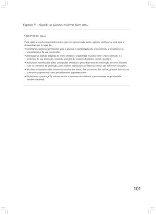 Capítulo V – Quando as palavras resolvem fazer arte...
101
ORIENTAÇÃO FINAL
Para saber se você compreendeu bem o que está apresentado neste capítulo, verifique se está apto a
demonstrar que é capaz de:
• Identificar categorias pertinentes para a análise e interpretação do texto literário e reconhecer os
procedimentos de sua construção.
• Distingüir as marcas próprias do texto literário e estabelecer relações entre o texto literário e o
momento de sua produção, situando aspectos do contexto histórico, social e político.
• Relacionar informações sobre concepções artísticas e procedimentos de construção do texto literário
com os contextos de produção, para atribuir significados de leituras críticas em diferentes situações.
• Analisar as intenções dos autores na escolha dos temas, das estruturas, dos estilos, gêneros discursivos
e recursos expressivos como procedimentos argumentativos.
• Reconhecer a presença de valores sociais e humanos atualizáveis e permanentes no patrimônio
literário nacional.
 