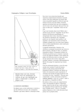 Linguagens, Códigos e suas Tecnologias Ensino Médio
108
Quando lemos um texto, devemos
sempre levar em consideração seu
contexto, já que essa informação nos
ajuda a compreender o sentido do
próprio texto.
Esse texto é um cartum (um desenho que
representa comportamentos humanos, de modo
satírico, feito para publicação em jornal). Nele
vemos um grande esquadro na frente do qual um
homem conversa com uma mulher. O homem
aparenta nervosismo (note que está enxugando o
suor do rosto com um lenço) e fala que levou um
susto ao saber que o “esquadrão” estava em sua
casa.
O que você entendeu desse texto? Difícil, não é
mesmo? O que será esse “esquadrão” de que fala o
homem? Há diferentes possibilidades de
interpretação desse termo. Uma delas é técnica e
faz referência à geometria. Um “esquadrão”
poderia ser um esquadro muito grande. E um
esquadro é um instrumento chato em forma de
triângulo retângulo que serve para traçar ângulos
retos ou linhas perpendiculares, muito usado para
desenhos geométricos.
A segunda interpretação é histórica e faz
referência a um grupo de justiceiros que atuou no
Brasil, durante a década de 1970, e se intitulou
Esquadrão da Morte. O Esquadrão da Morte era
formado por policiais que se reuniam e matavam
os que eles julgavam bandidos. Como símbolo do
grupo, eles deixavam, junto ao corpo, um cartaz
em que aparecia uma caveira e duas tíbias
cruzadas; embaixo, a inscrição: EM (Esquadrão da
Morte). Esse grupo foi responsável por muitas
mortes.
Com essa informação histórica, o texto faz mais
sentido, não é mesmo? O medo do homem
explica-se pela ameaça representada pelo
Esquadrão da Morte. O desenho que aparece ao
fundo é do instrumento usado na geometria. O
cartunista está fazendo um jogo de palavras com
os sentidos do termo “esquadrão”. Veja que, para
compreender o cartum, precisamos recuperar o
contexto histórico a que ele se refere e saber o
que significou o Esquadrão da Morte.
Reconhecer críticas contra um comportamento
como o do Esquadrão da Morte é importante,
porque, ainda nos dias de hoje, vemos políticos
em campanha eleitoral sugerirem que “bandido
bom é bandido morto”, como se a sociedade
pudesse dispensar as leis e todos devessem fazer
justiça com as próprias mãos.
REDI. Esquadrão da Morte. São Paulo: Arquivo do
Estado de São Paulo: I. Oficial, 1999. p. 89.
(Arquivo em Imagens n. 3 Série Última Hora: Ilustrações).
O CONTEXTO HISTÓRICO
Em alguns casos, se não conhecemos o contexto a
que faz referência um texto, não conseguimos
entender o que lemos. Observe a ilustração acima:
 