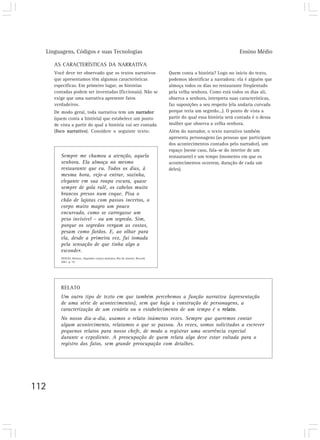 Linguagens, Códigos e suas Tecnologias Ensino Médio
112
AS CARACTERÍSTICAS DA NARRATIVA
Você deve ter observado que os textos narrativos
que apresentamos têm algumas características
específicas. Em primeiro lugar, as histórias
contadas podem ser inventadas (ficcionais). Não se
exige que uma narrativa apresente fatos
verdadeiros.
De modo geral, toda narrativa tem um narrador
(quem conta a história) que estabelece um ponto
de vista a partir do qual a história vai ser contada
(foco narrativo). Considere o seguinte texto:
Quem conta a história? Logo no início do texto,
podemos identificar a narradora: ela é alguém que
almoça todos os dias no restaurante freqüentado
pela velha senhora. Como está todos os dias ali,
observa a senhora, interpreta suas características,
faz suposições a seu respeito (ela andaria curvada
porque teria um segredo...). O ponto de vista a
partir do qual essa história será contada é o dessa
mulher que observa a velha senhora.
Além do narrador, o texto narrativo também
apresenta personagens (as pessoas que participam
dos acontecimentos contados pelo narrador), um
espaço (nesse caso, fala-se do interior de um
restaurante) e um tempo (momento em que os
acontecimentos ocorrem, duração de cada um
deles).
RELATO
Um outro tipo de texto em que também percebemos a função narrativa (apresentação
de uma série de acontecimentos), sem que haja a construção de personagens, a
caracterização de um cenário ou o estabelecimento de um tempo é o relato.
No nosso dia-a-dia, usamos o relato inúmeras vezes. Sempre que queremos contar
algum acontecimento, relatamos o que se passou. Às vezes, somos solicitados a escrever
pequenos relatos para nosso chefe, de modo a registrar uma ocorrência especial
durante o expediente. A preocupação de quem relata algo deve estar voltada para o
registro dos fatos, sem grande preocupação com detalhes.
Sempre me chamou a atenção, aquela
senhora. Ela almoça no mesmo
restaurante que eu. Todos os dias, à
mesma hora, vejo-a entrar, sozinha,
elegante em sua roupa escura, quase
sempre de gola rulê, os cabelos muito
brancos presos num coque. Pisa o
chão de lajotas com passos incertos, o
corpo muito magro um pouco
encurvado, como se carregasse um
peso invisível – ou um segredo. Sim,
porque os segredos vergam as costas,
pesam como fardos. E, ao olhar para
ela, desde a primeira vez, fui tomada
pela sensação de que tinha algo a
esconder.
SEIXAS, Heloísa. Segredos: contos mínimos. Rio de Janeiro: Record,
2001. p. 19.
 