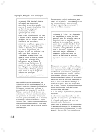 Linguagens, Códigos e suas Tecnologias Ensino Médio
118
A farmácia XYZ distribuiu folheto
informando que aposentado
conveniado a uma determinada
empresa de saúde teria direito a 25%
de desconto na compra de
medicamento, mediante a
apresentação da receita.
Como eu me enquadrava no que dizia
o folheto, além de possuir o cartão da
farmácia, procurei a loja e comprei o
remédio de que necessitava.
Entretanto, ao efetuar o pagamento, o
caixa informou-me que não teria
direito ao desconto, pois o remédio
não estava em promoção pela
empresa da qual sou associado. Em
casa, liguei para o Serviço de
Atendimento ao Consumidor, que
ficou de apurar os fatos e retornar.
Voltei à loja e o mesmo caixa
informou-me que a listagem de
remédios muda diariamente e de
acordo com cada convênio médico.
Isso é bingo e não promoção. Seria
mais honesto a farmácia afixar em
lugar visível da loja a relação dos
remédios em promoção.
Carta de Wilson S. B., adaptada da Coluna “Advogado de Defesa” do
Jornal da Tarde, São Paulo, p. A3, 8 maio 2002.
Esse consumidor conhecia um jornal que abria
espaço para reclamações e mandou para lá a carta
que lemos, explicando o que aconteceu. O
advogado responsável pela coluna, após ler a
carta do Sr. Wilson, comentou:
Essa situação é típica da sociedade em que
vivemos: faz-se uma propaganda para levar as
pessoas a comprarem em uma determinada loja e,
lá chegando, constata-se que aquilo que foi
prometido não será cumprido. No caso do Sr.
Wilson, a promessa de 25% de desconto em
medicamentos certamente merecia a atenção de
um aposentado. Na hora em que foi pagar, ele
descobriu que havia restrições para os descontos
(cada empresa conveniada dá direito a alguns
descontos e não a todos), que a lista de remédios
com desconto variava diariamente... enfim, uma
série de diferenças em relação ao que se prometia
na propaganda.
Advogado de Defesa: “Se o fornecedor
faz publicidade ofertando descontos
especiais para determinados grupos, é
importante que na publicidade
esclareça de maneira clara e precisa
quais são as exceções da oferta (quais
os remédios que têm e quais não têm
descontos). Uma publicidade de oferta
sem as ressalvas é enganosa por
omissão e obriga o fornecedor a
cumprir a oferta nos termos que
induziu o consumidor a acreditar.”
Coluna “Advogado de Defesa”. Jornal da Tarde, São Paulo, 8 maio 2002.
p. A3.
É importante que, como o Sr. Wilson, saibamos
defender nossos direitos, sempre que necessário. A
carta argumentativa é um texto que serve bem a
essa finalidade. Como toda carta, ela é dirigida a
um interlocutor específico (no caso, a pessoa a
quem devemos apresentar nossas queixas e
argumentos) e procura convencê-lo de que quem
escreve tem razão em apresentar sua reclamação.
Volte ao texto do Sr. Wilson e identifique as
razões de sua queixa. Você deve ter percebido
que ele acusa a farmácia de propaganda enganosa,
porque, no folheto que anuncia os 25% de
desconto, não se revela que:
1. há uma restrição de produtos cujo preço será
diminuído;
2. cada empresa de convênio define uma lista
específica de medicamentos que terão desconto;
3. as listas de medicamento cujo preço será
diminuído mudam diariamente.
Parece que o Sr. Wilson tem razão para reclamar.
Se a propaganda promete 25% de desconto para
aposentados com convênio da empresa X, tem de
garantir o desconto. Não é correto, na hora em
 