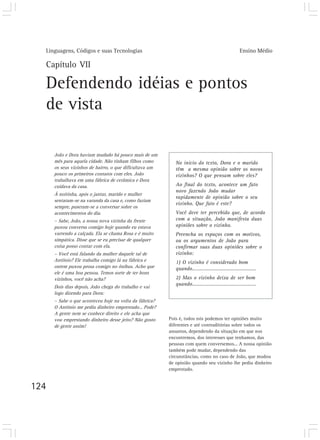 Linguagens, Códigos e suas Tecnologias Ensino Médio
124
Capítulo VII
Defendendo idéias e pontos
de vista
João e Dora haviam mudado há pouco mais de um
mês para aquela cidade. Não tinham filhos como
os seus vizinhos de bairro, o que dificultava um
pouco os primeiros contatos com eles. João
trabalhava em uma fábrica de cerâmica e Dora
cuidava da casa.
À noitinha, após o jantar, marido e mulher
sentaram-se na varanda da casa e, como faziam
sempre, puseram-se a conversar sobre os
acontecimentos do dia.
– Sabe, João, a nossa nova vizinha da frente
puxou conversa comigo hoje quando eu estava
varrendo a calçada. Ela se chama Rosa e é muito
simpática. Disse que se eu precisar de qualquer
coisa posso contar com ela.
– Você está falando da mulher daquele tal de
Antônio? Ele trabalha comigo lá na fábrica e
ontem puxou prosa comigo no ônibus. Acho que
ele é uma boa pessoa. Temos sorte de ter bons
vizinhos, você não acha?
Dois dias depois, João chega do trabalho e vai
logo dizendo para Dora:
– Sabe o que aconteceu hoje na volta da fábrica?
O Antônio me pediu dinheiro emprestado... Pode?
A gente nem se conhece direito e ele acha que
vou emprestando dinheiro desse jeito? Não gosto
de gente assim!
No início do texto, Dora e o marido
têm a mesma opinião sobre os novos
vizinhos? O que pensam sobre eles?
Ao final do texto, acontece um fato
novo fazendo João mudar
rapidamente de opinião sobre o seu
vizinho. Que fato é este?
Você deve ter percebido que, de acordo
com a situação, João manifesta duas
opiniões sobre o vizinho.
Preencha os espaços com os motivos,
ou os argumentos de João para
confirmar suas duas opiniões sobre o
vizinho:
1) O vizinho é considerado bom
quando...........................................
2) Mas o vizinho deixa de ser bom
quando...........................................
Pois é, todos nós podemos ter opiniões muito
diferentes e até contraditórias sobre todos os
assuntos, dependendo da situação em que nos
encontremos, dos interesses que tenhamos, das
pessoas com quem conversemos... A nossa opinião
também pode mudar, dependendo das
circunstâncias, como no caso de João, que mudou
de opinião quando seu vizinho lhe pediu dinheiro
emprestado.
 