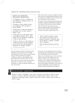 Capítulo VII – Defendendo idéias e pontos de vista
127
MANUAL DE INSTRUÇÕES:
PRECAUÇÕES IMPORTANTES:
• Certifique-se de que a voltagem de
sua residência é compatível com a do
ferro adquirido.
• Proteja-se contra choque elétrico;
não mergulhe o ferro em água ou
outros líquidos.
• Nunca puxe o cabo para desligá-lo
da tomada; em vez disso, segure o
plugue e puxe.
• Não deixe que o cabo elétrico toque
em superfícies quentes. Deixe o ferro
esfriar antes de guardá-lo, enrolando
o cabo ao redor da base.
• Não use o ferro se o cabo elétrico ou
o plugue estiverem em más condições
ou se o ferro tiver sido derrubado ou
danificado de qualquer maneira.
Texto adaptado de Manual de Instruções.
Pode-se dizer, neste caso, que a imagem da leitora
desse manual foi adequadamente pensada, por isso
ele alcançará seus objetivos: fazer a dona-de-casa
usar corretamente o ferro de passar.
No entanto, muitas incompreensões, discussões, mal-
entendidos e enganos são produzidos em função de
uma imagem errada da pessoa com quem falamos.
Veja esse trecho de uma entrevista, que o
vaqueiro Manuelzão (88 anos), personagem da
obra do escritor mineiro Guimarães Rosa,
concedeu a um jornal, quando ainda vivia:
Esse texto procura convencer as donas-de-casa a
utilizarem o ferro de passar com os cuidados
recomendados. Para isso, observe que as instruções
vêm sob a forma de ordens, de comandos:
certifique-se, proteja-se, não mergulhe, nunca
puxe, segure, puxe, não deixe, deixe, não use.
Qual a dona–de-casa que, lendo estas instruções
tão diretas, se atreveria a fazer o contrário,
sujeitando-se a sofrer um acidente doméstico por
mau uso do ferro?
“Não sei nada de política, porque
não acredito num nada do que os
políticos prometem. Prometem tanto,
que já bastava a metade. Acreditar
neles é bobagem...”
SANTOS, Jorge Fernando dos. Dois dedos de prosa com um velho
vaqueiro. Estado de Minas, Belo Horizonte, 20 ago. 1992. Segunda
Seção.
O ponto de vista de Manuelzão sobre os políticos
que conheceu não era muito positivo, não é mesmo?
O que fez Manuelzão duvidar dos políticos?
Muitos são os indivíduos que, às vezes, procuram
enganar as pessoas mais simples com o seu
discurso “bonito”, cheio de promessas, para
conseguir a sua confiança. Nem sempre, porém,
eles conseguem convencê-las do que dizem, se
fizerem uma imagem errada delas, como vimos em
relação ao Manuelzão, que não acreditou nas
promessas dos maus políticos que conheceu.
2
Desenvolvendo competências
Quando os leitores “imaginados” pela revista ou jornal não aceitam as idéias de quem
escreveu e, portanto, não ficam convencidos, costumam reagir, muitas vezes até com
indignação, escrevendo críticas à seção de cartas das revistas e jornais, como veremos no
trecho a seguir.
 