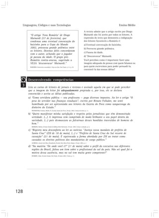 Linguagens, Códigos e suas Tecnologias Ensino Médio
128
3
Desenvolvendo competências
Leia as cartas de leitores de jornais e revistas e assinale aquela em que se pode perceber
que a imagem do leitor foi adequadamente projetada e, por isso, ele se declara
convencido e aceita as idéias publicadas.
a) “Como servidora pública — sou professora — pago diversos impostos. Ao ler o artigo “O
peso do servidor nas finanças estaduais”, escrito por Renato Follador, me senti
humilhada por ser apresentada aos leitores da Gazeta do Povo como sanguessuga do
dinheiro do Estado.”
WISNIEWSKI, Paulina, Mallet, Pr. [Carta] Gazeta do Povo, 28 mai. 2002. Coluna do leitor, p. 11.
b) “Quero manifestar minha satisfação e respeito pelos jornalistas que têm demonstrado
seriedade. (...) A imprensa vem cumprindo de modo brilhante o seu papel dentro da
sociedade, (...) pois desmascara as falcatruas desses bandidos travestidos de homens de
bem.”
MOREIRA, Idalina. [Carta] Estado de Minas, Belo Horizonte, 29 mai. 2002. Cartas à redação, p. 6.
c) “Registro meu desconforto ao ler as notícias “Justiça cassa mandato de prefeito de
Santa Cruz” (ZH de 18 de maio), (...) e “Prefeito de Santa Cruz do Sul recorre de
cassação” (21 de maio). É equivocada a forma abordada por ZH ao tratar como
cassados os direitos políticos dos mandatários de cargo público.”
ALMEIDA, Jezoni Luis Dias, (Estudante). [Carta] Zero Hora, Porto Alegre, 29 mai. 2002, p. 2.
d) “Na matéria “De onde você é?” (1º de maio) sobre o perfil do executivo nas diferentes
regiões do Brasil, faltou um item sobre o profissional do sul do país. Não sei qual foi o
motivo dessa ausência, mas no sul tem muita gente competente!”
HUMMEL, Aline. [Carta] Exame, São Paulo, 29 maio 2002. Cartas, p. 11.
“O artigo ‘Fora Romário’ de Diogo
Mainardi (27 de fevereiro), que
condenou uma eventual convocação do
baixinho para a Copa do Mundo
2002, provocou grande polêmica entre
os leitores. Dezenas deles concordaram
com o autor, achando que o jogador
já passou da idade. O grupo pró-
Romário contra-atacou, sugerindo a
VEJA ‘desconvocar’ Mainardi.”
ROMÁRIO. Entrevista concedida à Veja on-line. São Paulo. n. 9, p. 24.
A revista admite que o artigo escrito por Diogo
Mainardi não foi aceito por todos os leitores. A
expressão do texto que demonstra a indignação
dos leitores favoráveis a Romário é:
a) Eventual convocação do baixinho.
b) Provocou grande polêmica.
c) Passou da idade.
d) “Desconvocar” Mainardi.
Você percebeu como é importante fazer uma
imagem adequada da pessoa com quem falamos ou
para quem escrevemos para poder persuadi-la,
convencê-la das nossas idéias?
 