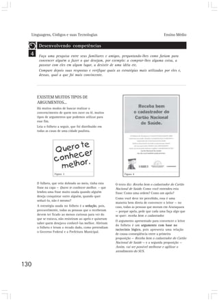 Linguagens, Códigos e suas Tecnologias Ensino Médio
130
EXISTEM MUITOS TIPOS DE
ARGUMENTOS...
Há muitos modos de buscar realizar o
convencimento de quem nos ouve ou lê, muitos
tipos de argumentos que podemos utilizar para
esse fim.
Leia o folheto a seguir, que foi distribuído em
todas as casas de uma cidade paulista.
O texto diz: Receba bem o cadastrador do Cartão
Nacional de Saúde. Como você entendeu esta
frase: Como uma ordem? Como um apelo?
Como você deve ter percebido, essa é uma
maneira bem direta de convencer o leitor — no
caso, todas as pessoas que moram em Araraquara
— porque apela, pede que cada uma faça algo que
se quer: receba bem o cadastrador.
O argumento apresentado para convencer o leitor
do folheto é um argumento com base no
raciocínio lógico, pois apresenta uma relação
de causa-conseqüência entre a primeira
proposição — Receba bem o cadastrador do Cartão
Nacional de Saúde — e a segunda proposição —
Assim, vai ser possível melhorar e agilizar o
atendimento do SUS.
4
Desenvolvendo competências
Faça uma pesquisa entre seus familiares e amigos, perguntando-lhes como fariam para
convencer alguém a fazer o que desejam, por exemplo: a comprar-lhes alguma coisa, a
passear com eles em algum lugar, a desistir de uma idéia etc.
Compare depois suas respostas e verifique quais as estratégias mais utilizadas por eles e,
dessas, qual a que foi mais convincente.
O folheto, que veio dobrado ao meio, tinha esta
frase na capa — Quero te conhecer melhor. — que
lembra uma frase muito usada quando alguém
deseja conquistar outro alguém, quando quer
seduzi-lo, não é mesmo?
A estratégia usada no folheto é a sedução, pois,
provavelmente, todas as pessoas que o receberam
devem ter ficado ao menos curiosas para ver do
que se tratava, não resistiram ao apelo e quiseram
saber quem desejava conhecê-las melhor. Abriram
o folheto e leram o recado dado, como pretendiam
o Governo Federal e a Prefeitura Municipal.
Figura 3 Figura 4
 