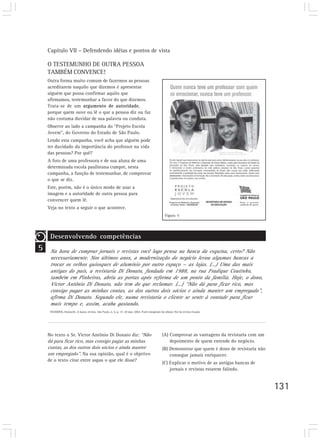 Capítulo VII – Defendendo idéias e pontos de vista
131
O TESTEMUNHO DE OUTRA PESSOA
TAMBÉM CONVENCE!
Outra forma muito comum de fazermos as pessoas
acreditarem naquilo que dizemos é apresentar
alguém que possa confirmar aquilo que
afirmamos, testemunhar a favor do que dizemos.
Trata-se de um argumento de autoridade,
porque quem ouve ou lê o que a pessoa diz ou faz
não costuma duvidar de sua palavra ou conduta.
Observe ao lado a campanha do “Projeto Escola
Jovem”, do Governo do Estado de São Paulo.
Lendo esta campanha, você acha que alguém pode
ter duvidado da importância do professor na vida
das pessoas? Por quê?
A foto de uma professora e de sua aluna de uma
determinada escola paulistana cumpre, nesta
campanha, a função de testemunhar, de comprovar
o que se diz.
Este, porém, não é o único modo de usar a
imagem e a autoridade de outra pessoa para
convencer quem lê.
Veja no texto a seguir o que acontece.
No texto o Sr. Victor Antônio Di Donato diz: “Não
dá para ficar rico, mas consigo pagar as minhas
contas, as dos outros dois sócios e ainda manter
um empregado”. Na sua opinião, qual é o objetivo
de o texto citar entre aspas o que ele disse?
Figura 5
5
Desenvolvendo competências
Na hora de comprar jornais e revistas você logo pensa na banca da esquina, certo? Não
necessariamente. Nos últimos anos, a modernização do negócio levou algumas bancas a
trocar os velhos quiosques de alumínio por outro espaço — as lojas. (...) Uma das mais
antigas do país, a revistaria Di Donato, fundada em 1988, na rua Fradique Coutinho,
também em Pinheiros, abriu as portas após reforma de um ponto da família. Hoje, o dono,
Victor Antônio Di Donato, não tem do que reclamar. (...) “Não dá para ficar rico, mas
consigo pagar as minhas contas, as dos outros dois sócios e ainda manter um empregado”,
afirma Di Donato. Segundo ele, numa revistaria o cliente se sente à vontade para ficar
mais tempo e, assim, acaba gastando.
WANDICK, Donizetti. A banca revista. São Paulo, n. 6, p. 17, 20 mar. 2002. Parte integrante da edição 762 da revista Exame.
(A) Comprovar as vantagens da revistaria com um
depoimento de quem entende do negócio.
(B) Demonstrar que quem é dono de revistaria não
consegue jamais enriquecer.
(C) Explicar o motivo de as antigas bancas de
jornais e revistas estarem falindo.
 